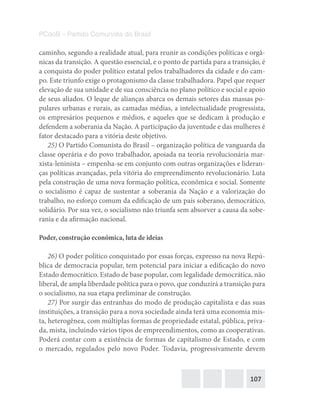 107
PCdoB – Partido Comunista do Brasil
caminho, segundo a realidade atual, para reunir as condições políticas e orgâ-
nicas da transição. A questão essencial, e o ponto de partida para a transição, é
a conquista do poder político estatal pelos trabalhadores da cidade e do cam-
po. Este triunfo exige o protagonismo da classe trabalhadora. Papel que requer
elevação de sua unidade e de sua consciência no plano político e social e apoio
de seus aliados. O leque de alianças abarca os demais setores das massas po-
pulares urbanas e rurais, as camadas médias, a intelectualidade progressista,
os empresários pequenos e médios, e aqueles que se dedicam à produção e
defendem a soberania da Nação. A participação da juventude e das mulheres é
fator destacado para a vitória deste objetivo.
25) O Partido Comunista do Brasil – organização política de vanguarda da
classe operária e do povo trabalhador, apoiada na teoria revolucionária mar-
xista-leninista – empenha-se em conjunto com outras organizações e lideran-
ças políticas avançadas, pela vitória do empreendimento revolucionário. Luta
pela construção de uma nova formação política, econômica e social. Somente
o socialismo é capaz de sustentar a soberania da Nação e a valorização do
trabalho, no esforço comum da edificação de um país soberano, democrático,
solidário. Por sua vez, o socialismo não triunfa sem absorver a causa da sobe-
rania e da afirmação nacional.
Poder, construção econômica, luta de ideias
26) O poder político conquistado por essas forças, expresso na nova Repú-
blica de democracia popular, tem potencial para iniciar a edificação do novo
Estado democrático. Estado de base popular, com legalidade democrática, não
liberal, de ampla liberdade política para o povo, que conduzirá a transição para
o socialismo, na sua etapa preliminar de construção.
27) Por surgir das entranhas do modo de produção capitalista e das suas
instituições, a transição para a nova sociedade ainda terá uma economia mis-
ta, heterogênea, com múltiplas formas de propriedade estatal, pública, priva-
da, mista, incluindo vários tipos de empreendimentos, como as cooperativas.
Poderá contar com a existência de formas de capitalismo de Estado, e com
o mercado, regulados pelo novo Poder. Todavia, progressivamente devem
 