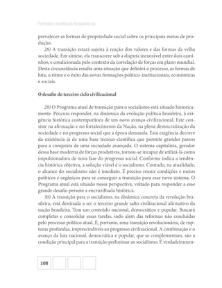 108
Partidos políticos brasileiros
prevalecer as formas de propriedade social sobre os principais meios de pro-
dução.
28) A transição estará sujeita à reação dos valores e das formas da velha
sociedade. Em síntese, ela transcorre sob a disputa inexorável entre dois cami-
nhos, e condicionada pelo contexto da correlação de forças em plano mundial.
Desta circunstância resulta uma situação que definirá o processo, as formas de
luta, o ritmo e o êxito das novas formações político-institucionais, econômicas
e sociais.
O desafio do terceiro ciclo civilizacional
29) O Programa atual de transição para o socialismo está situado historica-
mente. Procura responder, na dinâmica da evolução política brasileira, à exi-
gência histórica contemporânea de um novo avanço civilizacional. Este con-
siste na afirmação e no fortalecimento da Nação, na plena democratização da
sociedade e no progresso social que a época demanda. Esta exigência decorre
da existência já de uma base técnico-científica que permite grandes passos
para a conquista de uma sociedade avançada. O sistema capitalista, gerador
dessa base moderna de forças produtivas, tornou-se incapaz de utilizá-la como
impulsionadora de nova fase do progresso social. Conforme indica a tendên-
cia histórica objetiva, a solução viável é o socialismo. Contudo, na atualidade,
o alcance do socialismo não é imediato. É preciso reunir condições e meios
políticos e orgânicos para se conseguir a transição para esse novo sistema. O
Programa atual está situado nessa perspectiva, voltado para responder a esse
grande desafio perante a encruzilhada histórica.
30) A transição para o socialismo, na dinâmica concreta da revolução bra-
sileira, está destinada a ser o terceiro grande salto civilizacional afirmativo da
nação brasileira. Tem um conteúdo nacional, democrático e popular. Buscará
completar e consolidar essas tarefas, indo além das reformas não concluídas
pelo processo político atual. É, portanto, uma transição revolucionária, de rup-
turas profundas, imprescindíveis ao progresso civilizacional. A combinação e o
avanço da luta nacional, democrática e popular, que se complementam, são a
condição principal para a transição preliminar ao socialismo. É verdadeiramen-
 