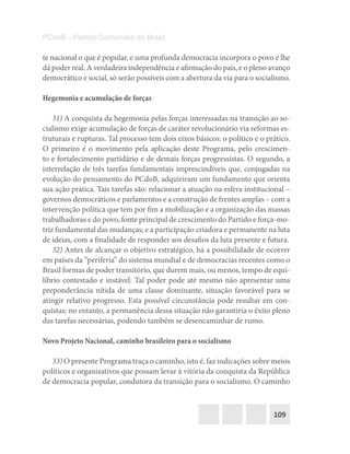 109
PCdoB – Partido Comunista do Brasil
te nacional o que é popular, e uma profunda democracia incorpora o povo e lhe
dá poder real. A verdadeira independência e afirmação do país, e o pleno avanço
democrático e social, só serão possíveis com a abertura da via para o socialismo.
Hegemonia e acumulação de forças
31) A conquista da hegemonia pelas forças interessadas na transição ao so-
cialismo exige acumulação de forças de caráter revolucionário via reformas es-
truturais e rupturas. Tal processo tem dois eixos básicos: o político e o prático.
O primeiro é o movimento pela aplicação deste Programa, pelo crescimen-
to e fortalecimento partidário e de demais forças progressistas. O segundo, a
interrelação de três tarefas fundamentais imprescindíveis que, conjugadas na
evolução do pensamento do PCdoB, adquiriram um fundamento que orienta
sua ação prática. Tais tarefas são: relacionar a atuação na esfera institucional –
governos democráticos e parlamentos e a construção de frentes amplas – com a
intervenção política que tem por fim a mobilização e a organização das massas
trabalhadoras e do povo, fonte principal de crescimento do Partido e força-mo-
triz fundamental das mudanças; e a participação criadora e permanente na luta
de ideias, com a finalidade de responder aos desafios da luta presente e futura.
32) Antes de alcançar o objetivo estratégico, há a possibilidade de ocorrer
em países da “periferia” do sistema mundial e de democracias recentes como o
Brasil formas de poder transitório, que durem mais, ou menos, tempo de equi-
líbrio contestado e instável. Tal poder pode até mesmo não apresentar uma
preponderância nítida de uma classe dominante, situação favorável para se
atingir relativo progresso. Esta possível circunstância pode resultar em con-
quistas; no entanto, a permanência dessa situação não garantiria o êxito pleno
das tarefas necessárias, podendo também se desencaminhar de rumo.
Novo Projeto Nacional, caminho brasileiro para o socialismo
33) O presente Programa traça o caminho, isto é, faz indicações sobre meios
políticos e organizativos que possam levar à vitória da conquista da República
de democracia popular, condutora da transição para o socialismo. O caminho
 