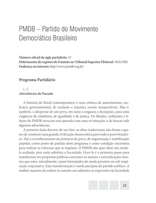 11
PMDB – Partido do Movimento
Democrático Brasileiro
Número oficial da sigla partidária: 15
Deferimento do registro do Estatuto no Tribunal Superior Eleitoral: 30/6/1981
Endereço na internet: http://www.pmdb.org.br/
Programa Partidário
(...)
Advertências do Passado
A história do Brasil contemporâneo é uma crônica de autoritarismo, ine-
ficácia governamental, de exclusão e injustiça sociais insuportáveis. Mas é,
também, o despertar de um povo, em meio a enganos e decepções, para uma
exigência de cidadania, de igualdade e de justiça. Os filiados, militantes e lí-
deres do PMDB invocam esse passado com uma só intenção: a de buscar nele
algumas advertências.
A primeira lição decorre de um fato: as elites tradicionais não foram capa-
zes de construir uma grande civilização democrática para todo o povo brasilei-
ro. Daí o reconhecimento da primazia do povo, da organização e mobilização
popular, como ponto de partida deste programa e como condição necessária
para realizar as reformas que se impõem. O PMDB não quer ditar um mode-
lo acabado, pois nada substitui a Sociedade. Ouvi-la é o primeiro passo para
transformar em propostas políticas coerentes os anseios e reivindicações mes-
mo que estes, inicialmente, sejam formulados de modo precário ou sob inspi-
ração corporativa. Esta transformação é tarefa precípua do partido político. A
melhor maneira de realizá-la consiste em submeter as expressões da Sociedade
 