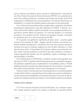 110
Partidos políticos brasileiros
para se alcançar esse objetivo maior consiste no delineamento e execução de
um Novo Projeto Nacional de Desenvolvimento (NPND). Seu conteúdo deve
partir das condições políticas e econômicas do Brasil e do mundo, do nível de
organização e mobilização das massas populares e do âmbito eleitoral que, na
atualidade, é o cenário das batalhas políticas principais na luta pelo poder.
34) A vitória das forças democráticas, progressistas e populares em eleições
presidenciais impulsionará a luta pela aplicação do NPND. A derrota, ou o
êxito, eleitoral da tendência política avançada, ou circunstâncias políticas im-
previsíveis, podem influir na trajetória e no nível das batalhas, na correlação
de forças e nas condições de luta. Todavia, em qualquer situação, a transição
ao socialismo deve ser o norte constante do PCdoB.
35) A grande crise global do capitalismo da época atual – cuja fase aguda
começou em setembro de 2008 – atingiu o Brasil em pleno crescimento, im-
pondo medidas emergenciais e estruturais. Ela criou uma situação mundial e
nacional nova para a contínua exigência de novo Projeto Nacional, e o nível
das lutas para tanto. A formulação de tal projeto adquire uma dimensão iné-
dita, requer respostas políticas e econômicas que não se limitem a remediar o
impasse gerado pela grande crise do capitalismo. Impõe-se distinguir novas
oportunidades e caminhos.
36) A elaboração de um NPND deve considerar o impacto dessa grande crise,
tal como em 1929-33, quando o Brasil soube aproveitar as contradições das gran-
des potências capitalistas para se industrializar. Na atualidade, porém, o PCdoB
defende um projeto nacional vinculado à perspectiva da transição ao socialismo.
Este nítido norte aprofunda e dá um rumo consequente à sua execução.
A luta em todos os terrenos pela sua concretização eleva a consciência política
e social, obtém vitórias e acumula forças. Esta conduta visa ao alcance da hegemo-
nia dos interesses dos trabalhadores e da maioria da Nação. É um meio de aproxi-
mação da conquista do poder que instaure o novo Estado de democracia popular.
Essência, alvos e alianças
37) O Novo Projeto Nacional de Desenvolvimento, nas condições atuais,
deve atingir patamar superior em relação ao aplicado no período político
 