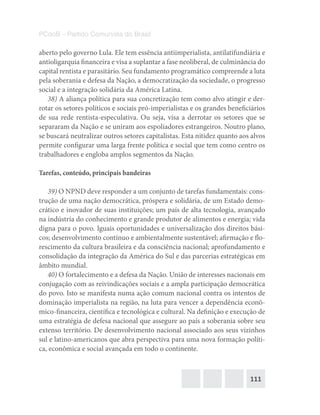 111
PCdoB – Partido Comunista do Brasil
aberto pelo governo Lula. Ele tem essência antiimperialista, antilatifundiária e
antioligarquia financeira e visa a suplantar a fase neoliberal, de culminância do
capital rentista e parasitário. Seu fundamento programático compreende a luta
pela soberania e defesa da Nação, a democratização da sociedade, o progresso
social e a integração solidária da América Latina.
38) A aliança política para sua concretização tem como alvo atingir e der-
rotar os setores políticos e sociais pró-imperialistas e os grandes beneficiários
de sua rede rentista-especulativa. Ou seja, visa a derrotar os setores que se
separaram da Nação e se uniram aos espoliadores estrangeiros. Noutro plano,
se buscará neutralizar outros setores capitalistas. Esta nitidez quanto aos alvos
permite configurar uma larga frente política e social que tem como centro os
trabalhadores e engloba amplos segmentos da Nação.
Tarefas, conteúdo, principais bandeiras
39) O NPND deve responder a um conjunto de tarefas fundamentais: cons-
trução de uma nação democrática, próspera e solidária, de um Estado demo-
crático e inovador de suas instituições; um país de alta tecnologia, avançado
na indústria do conhecimento e grande produtor de alimentos e energia; vida
digna para o povo. Iguais oportunidades e universalização dos direitos bási-
cos; desenvolvimento contínuo e ambientalmente sustentável; afirmação e flo-
rescimento da cultura brasileira e da consciência nacional; aprofundamento e
consolidação da integração da América do Sul e das parcerias estratégicas em
âmbito mundial.
40) O fortalecimento e a defesa da Nação. União de interesses nacionais em
conjugação com as reivindicações sociais e a ampla participação democrática
do povo. Isto se manifesta numa ação comum nacional contra os intentos de
dominação imperialista na região, na luta para vencer a dependência econô-
mico-financeira, científica e tecnológica e cultural. Na definição e execução de
uma estratégia de defesa nacional que assegure ao país a soberania sobre seu
extenso território. De desenvolvimento nacional associado aos seus vizinhos
sul e latino-americanos que abra perspectiva para uma nova formação políti-
ca, econômica e social avançada em todo o continente.
 