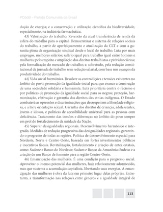 113
PCdoB – Partido Comunista do Brasil
dução de energia; e a conservação e utilização científica da biodiversidade,
especialmente, na indústria farmacêutica.
43) Valorização do trabalho. Reversão da atual transferência de renda da
esfera do trabalho para o capital. Democratizar o sistema de relações sociais
do trabalho, a partir de aperfeiçoamento e atualização da CLT e com a ga-
rantia plena da organização sindical desde o local de trabalho. Luta por mais
empregos, melhores salários; salário igual para trabalho igual entre homens e
mulheres; pelo respeito e ampliação dos direitos trabalhistas e previdenciários;
pela formalização do mercado de trabalho; e, sobretudo, pela redução consti-
tucional da jornada de trabalho sem redução salarial, com base nos avanços da
produtividade do trabalho.
44) Vida social harmônica. Resolver as contradições e tensões existentes no
âmbito do povo; promoção da igualdade social para que avance a construção
de uma sociedade solidária e humanista. Luta prioritária contra o racismo e
por políticas de promoção da igualdade social para os negros; proteção, har-
monização, efetivação e garantia dos direitos das etnias indígenas. O Estado
combaterá as opressões e discriminações que desrespeitem a liberdade religio-
sa, e a livre orientação sexual. Garantia dos direitos de crianças, adolescentes,
jovens e idosos, e políticas de acessibilidade universal para as pessoas com
deficiência. Tratamento das tensões e diferenças no âmbito do povo sempre
em prol do fortalecimento da unidade da Nação.
45) Superar desigualdades regionais. Desenvolvimento harmônico e inte-
grado. Medidas de redução progressiva das desigualdades regionais, garantin-
do o progresso de todas as regiões. Política de desenvolvimento especial para
Nordeste, Norte e Centro-Oeste, baseada em fortes investimentos públicos
e incentivos fiscais. Revitalização, fortalecimento e criação de entes estatais,
como: Sudene e Banco do Nordeste; Sudam e Banco da Amazônia; Sudeco e a
criação de um Banco de fomento para a região Centro-Oeste.
46) Emancipação das mulheres. É uma condição para o progresso social.
Aproveitar o imenso potencial das mulheres, hoje relativamente adormecido,
mas que sustenta a acumulação capitalista, libertando suas energias. A eman-
cipação das mulheres é obra da luta em primeiro lugar delas próprias. Entre-
tanto, a transformação nas relações entre gêneros e a igualdade integral de
 