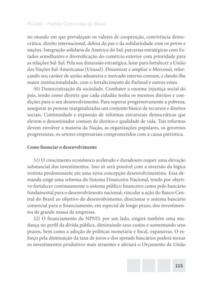 115
PCdoB – Partido Comunista do Brasil
no mundo em que prevaleçam os valores de cooperação, convivência demo-
crática, direito internacional, defesa da paz e da solidariedade com os povos e
nações. Integração solidária da América do Sul, parcerias estratégicas com Es-
tados semelhantes e diversificação do comércio exterior com prioridade para
as relações Sul-Sul. Pela sua dimensão estratégica, lutar para fortalecer a União
das Nações Sul-Americanas (Unasul). Dinamizar e ampliar o Mercosul, refor-
çando seu caráter de união aduaneira e mercado interno comum, e dando-lhe
maior institucionalidade, com o fortalecimento do Parlasul e outros entes.
50) Democratização da sociedade. Combater a enorme injustiça social do
país, tendo como diretriz que cada cidadão tenha os mesmos direitos e con-
dições para o seu desenvolvimento. Para superar progressivamente a pobreza,
assegurar às pessoas marginalizadas um conjunto básico de recursos e direitos
sociais. Continuidade e expansão de reformas estruturais democráticas que
elevem o denominador comum de direitos e qualidade de vida. Tais reformas
devem envolver a maioria da Nação, as organizações populares, os governos
progressistas, os setores empresariais comprometidos com a causa patriótica.
Como financiar o desenvolvimento
51) O crescimento econômico acelerado e duradouro requer uma elevação
substancial dos investimentos. Isso só será possível com a inversão da lógica
rentista predominante em uma nova concepção desenvolvimentista. Essa de-
manda exige uma reforma do Sistema Financeiro Nacional, tendo por objeti-
vo fortalecer continuamente o sistema público financeiro como polo bancário
fundamental para o desenvolvimento nacional; vincular a ação do Banco Cen-
tral do Brasil ao objetivo do desenvolvimento; direcionar o sistema bancário
comercial para o financiamento, em especial de longo prazo, dos investimen-
tos de grande massa de empresas.
52) O financiamento do NPND, por um lado, exigirá também uma mu-
dança no perfil da dívida pública, diminuindo seus custos e aumentando seus
prazos, bem como a adoção de políticas monetária e fiscal, expansivas. O es-
forço pela diminuição da taxa de juros e dos spreads bancários poderá tornar
os investimentos produtivos mais atraentes e aliviará o Orçamento da União
 