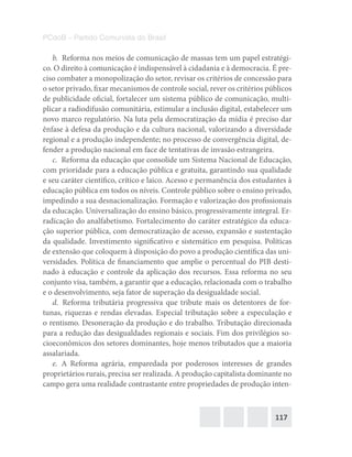 117
PCdoB – Partido Comunista do Brasil
b.  Reforma nos meios de comunicação de massas tem um papel estratégi-
co. O direito à comunicação é indispensável à cidadania e à democracia. É pre-
ciso combater a monopolização do setor, revisar os critérios de concessão para
o setor privado, fixar mecanismos de controle social, rever os critérios públicos
de publicidade oficial, fortalecer um sistema público de comunicação, multi-
plicar a radiodifusão comunitária, estimular a inclusão digital, estabelecer um
novo marco regulatório. Na luta pela democratização da mídia é preciso dar
ênfase à defesa da produção e da cultura nacional, valorizando a diversidade
regional e a produção independente; no processo de convergência digital, de-
fender a produção nacional em face de tentativas de invasão estrangeira.
c.  Reforma da educação que consolide um Sistema Nacional de Educação,
com prioridade para a educação pública e gratuita, garantindo sua qualidade
e seu caráter científico, crítico e laico. Acesso e permanência dos estudantes à
educação pública em todos os níveis. Controle público sobre o ensino privado,
impedindo a sua desnacionalização. Formação e valorização dos profissionais
da educação. Universalização do ensino básico, progressivamente integral. Er-
radicação do analfabetismo. Fortalecimento do caráter estratégico da educa-
ção superior pública, com democratização de acesso, expansão e sustentação
da qualidade. Investimento significativo e sistemático em pesquisa. Políticas
de extensão que coloquem à disposição do povo a produção científica das uni-
versidades. Política de financiamento que amplie o percentual do PIB desti-
nado à educação e controle da aplicação dos recursos. Essa reforma no seu
conjunto visa, também, a garantir que a educação, relacionada com o trabalho
e o desenvolvimento, seja fator de superação da desigualdade social.
d.  Reforma tributária progressiva que tribute mais os detentores de for-
tunas, riquezas e rendas elevadas. Especial tributação sobre a especulação e
o rentismo. Desoneração da produção e do trabalho. Tributação direcionada
para a redução das desigualdades regionais e sociais. Fim dos privilégios so-
cioeconômicos dos setores dominantes, hoje menos tributados que a maioria
assalariada.
e.  A Reforma agrária, emparedada por poderosos interesses de grandes
proprietários rurais, precisa ser realizada. A produção capitalista dominante no
campo gera uma realidade contrastante entre propriedades de produção inten-
 