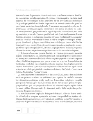 118
Partidos políticos brasileiros
sivo-moderna e de produção extensiva atrasada. A reforma tem uma finalida-
de econômica e social progressista. O êxito da reforma agrária na etapa atual
depende da concentração da luta em torno de um alvo definido: eliminação
da grande propriedade territorial improdutiva e aproveitamento das grandes
parcelas de terras devolutas do Estado. A terra deve ser parcelada em forma de
propriedade familiar, em regime cooperativo, com acesso ao crédito e à técni-
ca, a equipamentos, preços mínimos, seguro agrícola, e direcionada para uma
agroindústria avançada. Elevar a qualidade de vida dos trabalhadores e de suas
famílias. Atualizar os índices que medem a atividade rural produtiva. Assegurar
a função social da propriedade da terra. Coibir a compra de terras por estran-
geiros. Combate à grilagem. A mobilização social dirigida contra o latifúndio
improdutivo e os monopólios estrangeiros agropastoris, neutralizando os pro-
prietários capitalistas produtivos, atraindo os proprietários médios e pequenos
e baseando-se no campesinato, no proletariado rural e na maioria do povo.
f.  Reforma urbana que garanta direitos e serviços ao povo, como moradia
digna e infraestrutura, saneamento ambiental, transporte público com ênfase
no transporte coletivo, mobilidade urbana, segurança pública, cultura, esporte
e lazer. Mobilização popular para que se avance no processo de regularização
fundiária e combate à especulação imobiliária. Exigir do Estado planejamento
urbano democrático. Aplicação dos dispositivos constitucionais e legais como
a função social da propriedade, conforme o Estatuto da Cidade. Construir o
Sistema Nacional de Política Urbana.
g.  Fortalecimento do Sistema Único de Saúde (SUS), dando-lhe qualidade
superior que reverta o ônus e o sofrimento para o povo. Por um lado, maiores
investimentos no sistema, gestão moderna, democrática e eficiente, exercida
pelo poder público e, por outro, normas e limites para a saúde gerida por gru-
pos privados – que, em perspectiva, devem ser substituídos pelo regime único
de saúde pública. Humanização do sistema de saúde. Valorização dos profis-
sionais e dos gestores do setor.
h.  Fortalecimento e ampliação da Seguridade Social. Além do direito à saú-
de, o Estado deve assegurar a prestação universal e de qualidade de serviços pú-
blicos e direitos concernentes à previdência e à assistência social. Universalizar a
cobertura da previdência social incorporando todos os trabalhadores, inclusive
 