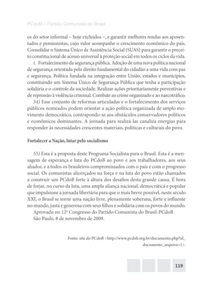 119
PCdoB – Partido Comunista do Brasil
os do setor informal – hoje excluídos –, e garantir melhores rendas aos aposen-
tados e pensionistas, cujo valor acompanhe o crescimento econômico do país.
Consolidar o Sistema Único de Assistência Social (SUAS) para garantir o precei-
to constitucional de acesso universal à proteção social em todos os ciclos da vida.
i.  Fortalecimentodasegurançapública.Adoçãodeumanovapolíticanacional
de segurança orientada pelo direito fundamental do cidadão a uma vida com paz
e segurança. Política fundada na integração entre União, estados e municípios,
constituindo um Sistema Único de Segurança Pública que tenha a participação
solidária e o controle da sociedade. Realizar ações prioritariamente preventivas e
de repressão à violência criminal. Combate ao crime organizado e ao narcotráfico.
54) Esse conjunto de reformas articuladas e o fortalecimento dos serviços
públicos nomeados podem orientar a ação política organizada de amplo mo-
vimento democrático, contrapondo-se aos obstáculos conservadores políticos
e econômicos dominantes. A jornada para realizá-las canaliza energias para
responder às necessidades crescentes materiais, políticas e culturais do povo.
Fortalecer a Nação, lutar pelo socialismo
55) Esta é a proposta deste Programa Socialista para o Brasil. Esta é a men-
sagem de esperança e luta do PCdoB ao povo e aos trabalhadores, aos seus
aliados, e a todos os brasileiros compromissados com o país e com o progresso
social. Os comunistas alicerçados na força e na luta do povo estão chamados
a construir um PCdoB forte à altura dos desafios desta grande causa. É hora
de forjar, no curso da luta, uma ampla aliança nacional, democrática e popular
que impulsione a jornada libertária para que o mais breve possível, neste século
XXI, o Brasil se torne uma nação livre, plenamente soberana, forte e influente
no mundo, justa e generosa com seus filhos e solidária com os povos do mundo.
Aprovado no 12o
Congresso do Partido Comunista do Brasil-PCdoB
São Paulo, 8 de novembro de 2009.
Fonte: site do PCdoB <http://www.pcdob.org.br/documento.php?id_
documento_arquivo=1>.
 
