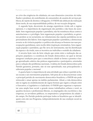 12
Partidos políticos brasileiros
ao crivo das exigências da cidadania, em suas dimensões concretas: de traba-
lhador e produtor; de contribuinte; de consumidor; de usuário de serviços pú-
blicos; de sujeito de direitos e obrigações. O PMDB não abdicará da realização
desta tarefa, de sua responsabilidade política, de sua vocação dirigente.
A segunda lição, decorrente da amarga experiência vivida sob o regime
opressor, é a importância da organização dos partidos e das bases da socie-
dade. Sem organização popular e partidária, não há resistência eficaz contra o
autoritarismo e o privilégio. Sem organização popular e partidária, os gover-
nos perdem-se no sectarismo, no voluntarismo das cúpulas partidárias ou no
personalismo dos líderes. Sem organização popular e partidária, a democracia
esvazia-se de vivência popular e a política não alcança os homens nas suas pre-
ocupações quotidianas, nem recebe deles inspiração orientadora. Sem organi-
zação popular e partidária, que lhe sirva de instrumento, não há distribuição
da riqueza e da renda, nem se incentiva no indivíduo o sentido da cidadania.
A terceira lição vem da forte relação que existe entre a realização das as-
pirações populares e a existência do Estado democrático, no qual se devem
assegurar condições para que a consciência cidadã se forme e permita o lon-
go aprendizado coletivo das práticas organizatória e participativa, orientadas
para a solução dos problemas nacionais. A defesa do Estado democrático pelo
Partido garantirá, portanto, não só esse aprendizado, mas principalmente a
soberania popular e nacional.
A quarta lição é a importância de uma atividade que enlace o partido às ba-
ses sociais e aos movimentos populares. Sob pena de se descaracterizar como
o principal partido do movimento democrático brasileiro, o PMDB não pode
retroceder e atuar apenas no âmbito parlamentar. Afinal, a vida democrática
não se esgota no estabelecimento de regras formais que regem a relação entre
o Executivo, o Legislativo e o Judiciário. O PMDB quer organizar e represen-
tar uma ampla base social: a grande massa trabalhadora urbana e rural, os
quadros técnicos e profissionais liberais, os empregados dos escritórios e das
empresas, os servidores públicos, os empresários e proprietários da cidade e
do campo. Do Partido poderão participar todos os brasileiros que se identifi-
quem com este seu Programa, independentemente de sua condição social ou
econômica.
 