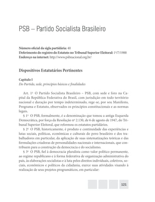 121
PSB – Partido Socialista Brasileiro
Número oficial da sigla partidária: 40
Deferimento do registro do Estatuto no Tribunal Superior Eleitoral: 1o
/7/1988
Endereço na internet: http://www.psbnacional.org.br/
Dispositivos Estatutários Pertinentes
Capítulo I
Do Partido, sede, princípios básicos e finalidades
Art. 1o
  O Partido Socialista Brasileiro – PSB, com sede e foro na Ca-
pital da República Federativa do Brasil, com jurisdição em todo território
nacional e duração por tempo indeterminado, rege-se, por seu Manifesto,
Programa e Estatuto, observados os princípios constitucionais e as normas
legais.
§ 1o
  O PSB, formalmente, é a denominação que tomou a antiga Esquerda
Democrática, por força da Resolução no
2.130, de 6 de agosto de 1947, do Tri-
bunal Superior Eleitoral, que reformou os estatutos partidários.
§ 2o
  O PSB, historicamente, é produto e continuidade das experiências e
lutas sociais, políticas, econômicas e culturais do povo brasileiro e dos tra-
balhadores em particular, da aplicação de suas sistematizações teóricas e das
formulações criadoras de personalidades nacionais e internacionais, que con-
tribuem para a construção da democracia e do socialismo.
§ 3o
  O PSB, fiel à democracia pluralista como valor político permanente,
ao regime republicano e à forma federativa de organização administrativa do
país, às elaborações socialistas e à luta pelos direitos individuais, coletivos, so-
ciais, econômicos e políticos da cidadania, exerce suas atividades visando à
realização de seus projetos programáticos, em particular:
 