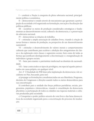 122
Partidos políticos brasileiros
I – conduzir a Nação à conquista da plena soberania nacional, principal-
mente política e econômica;
II – democratizar o estado através de mecanismos que garantam a partici-
pação da sociedade civil organizada na formulação, execução e fiscalização das
políticas públicas;
III – socializar os meios de produção considerados estratégicos e funda-
mentais ao desenvolvimento social, cultural e da democracia, e a preservação
da soberania nacional;
IV – democratizar as relações de trabalho;
V – estimular a ampla associação de cidadãos livres, visando à criação de
novas formas e sistema de produção, na perspectiva de um desenvolvimento
sustentável;
VI – estimular o desenvolvimento de valores morais e comportamentos
culturais que contribuam para acelerar a abolição dos antagonismos de clas-
ses e da exploração entre classes e segmentos sociais, bem como de todas as
formas que justificam ideologicamente a discriminação e a marginalização de
indivíduos e grupos sociais;
VI – lutar para manter o patrimônio intelectual no domínio da nacionali-
dade;
VII – lutar contra todos os tipos de privilégios, em especial aqueles patroci-
nados em causa própria, em qualquer nível.
Art. 2o
  É finalidade do PSB lutar pela implantação da democracia e do so-
cialismo no País, buscando, para isso:
a) propagar as formulações consubstanciadas em seu Manifesto, Programa,
decisões de Congressos e direções usando todos os meios democráticos para
sua concretização;
b) contribuir para a unidade das forças políticas partidárias, sociais, pro-
gressistas, populares e democráticas, visando à consolidação da democracia
pluralista e a participação de todos os cidadãos nas riquezas materiais e cultu-
rais produzidas pela sociedade;
c) Conquistar o poder político através do voto livre e das lutas democrá-
ticas da sociedade organizada para a concretização do processo de mudan-
ças;
 
