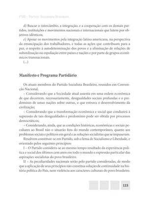 123
PSB – Partido Socialista Brasileiro
d) Buscar o intercâmbio, a integração, e a cooperação com os demais par-
tidos, instituições e movimentos nacionais e internacionais que lutem por ob-
jetivos idênticos;
e) Apoiar os movimentos pela integração latino americana, na perspectiva
da emancipação dos trabalhadores, e todas as ações que contribuam para a
paz, o respeito à autodeterminação dos povos e a eliminação de relações de
subordinação ou espoliação entre países e nações e por parte de grupos econô-
micos transnacionais.
(...)
Manifesto e Programa Partidário
Os atuais membros do Partido Socialista Brasileiro, reunidos em Conven-
ção Nacional,
– Considerando que a Sociedade atual assenta em uma ordem econômica
de que decorrem, necessariamente, desigualdades sociais profundas e o pre-
domínio de umas nações sobre outras, o que entrava o desenvolvimento da
civilização;
– Considerando que a transformação econômica e social que conduzirá à
supressão de tais desigualdades e predomínio pode ser obtida por processos
democráticos;
– Considerando, ainda, que as condições históricas, econômicas e sociais pe-
culiares ao Brasil não o situarão fora do mundo contemporâneo, quanto aos
problemas sociais e políticos em geral e as soluções socialistas que se impuseram.
Resolvem constituir-se em Partido, sob o lema de Socialismo e Liberdade, e
orientado pelos seguintes princípios:
I – O Partido considera-se ao mesmo tempo resultado da experiência polí-
tica e social dos últimos cem anos em todo o mundo e expressão particular das
aspirações socialistas do povo brasileiro.
II – As peculiaridades nacionais serão pelo partido consideradas, de modo
que a aplicação de seus princípios não constitua solução de continuidade na his-
tória política do País, nem violência aos caracteres culturais do povo brasileiro.
 
