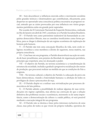 124
Partidos políticos brasileiros
III – Sem desconhecer a influência exercida sobre o movimento socialista
pelos grandes teóricos e doutrinadores que contribuíram, eficazmente, para
despertar no operariado uma consciência política necessária ao progresso so-
cial, entende que as cisões provocadas por essa influência nos vários grupa-
mentos partidários estão em grande parte superadas.
Por ocasião da II Convenção Nacional da Esquerda Democrática, realizada
no Rio de Janeiro em abril de 1947, constituiu-se o Partido Socialista Brasileiro.
IV – O Partido tem como patrimônio inalienável da humanidade as con-
quistas democrático-liberais, mas as considera insuficientes como forma po-
lítica, para se chegar à eliminação de um regime econômico de exploração do
homem pelo homem.
V – O Partido não tem uma concepção filosófica da vida, nem credo re-
ligioso; reconhece a seus membros o direito de seguirem, nessa matéria, sua
própria consciência.
VI – Com base em seu programa, o Partido desenvolverá sua ação no senti-
do de fazer proselitismo, sem prejuízo da liberdade de organização partidária,
princípio que respeitará, uma vez alcançado o poder.
VII – O objetivo do Partido, no terreno econômico e a transformação da
estrutura da sociedade, incluída a gradual e progressiva socialização dos meios
de produção, que procurará realizar na medida em que as condições do País a
exigirem.
VIII – No terreno cultural, o objetivo do Partido é a educação do povo em
bases democráticas, visando a fraternidade humana e a abolição de todos os
privilégios de classe e preconceitos de raça.
IX – O Partido dispõe-se a realizar suas reivindicações por processos de-
mocráticos de luta política.
X – O Partido admite a possibilidade de realizar algumas de suas reivin-
dicações em regime capitalista, mas afirma sua convicção de que a solução
definitiva dos problemas sociais e econômicos, mormente os de suma impor-
tância, como a democratização da cultura e a saúde pública, só será possível
mediante a execução integral do seu programa.
XI – O Partido não se destina a lutar pelos interesses exclusivos de uma
classe, mas pelos de todos os que vivem do próprio trabalho, operários do
 
