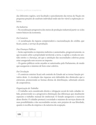 126
Partidos políticos brasileiros
das diferentes regiões, será facultado o parcelamento das terras da Nação em
pequenas porções de usufruto individual onde não for viável a exploração co-
letiva.
Da Indústria
– Na socialização progressiva dos meios de produção industrial partir-se-á dos
ramos básicos da economia.
Do Comércio
– A socialização da riqueza compreenderá a nacionalização do crédito, que
ficará, assim, a serviço da produção.
Das Finanças Públicas
– Serão suprimidos os impostos indiretos e aumentados, progressivamente, os
que recaiam sobre a propriedade territorial, a terra, o capital, a renda em sen-
tido estrito e a herança, até que a satisfação das necessidades coletivas possa
estar assegurada sem recurso ao imposto.
– Os gastos públicos serão orçados se autorizados pelo Parlamento, de modo
que assegurem o máximo de bem-estar coletivo.
Da Circulação
– O comércio exterior ficará sob controle do Estado até se tornar função pri-
vativa deste. A circulação das riquezas será defendida dos obstáculos que a
entravam, promovendo-se formas diretas de distribuição, sobretudo através
de cooperativas.
Organização do Trabalho
– O trabalho será considerado direito e obrigação social de todo cidadão vá-
lido, promovendo-se a progressiva eliminação das diferenças que atualmente
separam o trabalho manual do intelectual. O Estado assegurará o exercício
desse direito. O cidadão prestará à sociedade o máximo de serviços dentro de
suas possibilidades e das necessidades sociais, sem prejuízo de sua liberdade,
quanto à escolha da empresa e da natureza da ocupação.
 