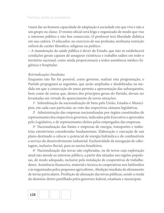 128
Partidos políticos brasileiros
visará dar ao homem capacidade de adaptação à sociedade em que vive e não a
um grupo ou classe. O ensino oficial será leigo e organizado de modo que vise
o interesse público e não fins comerciais. O professor terá liberdade didática
em sua cadeira. O educador, no exercício de sua profissão, nenhuma restrição
sofrerá de caráter filosófico, religioso ou político.
– A manutenção da saúde pública é dever do Estado, que não só estabelecerá
condições gerais capazes de assegurar existência e trabalho sadios em todo o
território nacional, como ainda proporcionará a todos assistência médico-hi-
giênica e hospitalar.
Reivindicações Imediatas
Enquanto não lhe for possível, como governo, realizar esta programação, o
Partido propugnará as seguintes, que serão ampliadas e desdobradas na me-
dida em que a consecução de umas permita a apresentação das subsequentes,
bem como de outras que, dentro dos princípios gerais do Partido, devam ser
levantadas em virtude do aparecimento de novas situações:
1o
  Subordinação da nacionalização de bens pela União, Estados e Municí-
pios, em cada caso particular, ao voto das respectivas câmaras legislativas.
2o
  Administração das empresas nacionalizadas por órgãos constituídos de
representantes dos respectivos governos, indicados pelo Executivo e aprovados
pelo Legislativo, e de representantes eleitos pelos empregados das empresas.
3o
  Nacionalização das fontes e empresas de energia, transportes e indús-
trias extrativistas consideradas fundamentais. Elaboração e execução de um
plano destinado a colocar o potencial de energia hidráulica e de combustíveis
a serviço do desenvolvimento industrial. Exclusividade da navegação de cabo-
tagem, inclusive fluvial, para os navios brasileiros.
4o
  Nacionalização das terras não exploradas, ou de terras cuja exploração
atual não atende ao interesse público, a partir das situadas nas regiões populo-
sas, de modo adequado, inclusive pela instalação de cooperativas de trabalha-
dores. Assistência financeira, material e técnica às cooperativas nos latifúndios
e às organizadas pelos pequenos agricultores. Abolição imediata do aforamento
de terras particulares. Proibição de alienação das terras públicas, sendo a renda
do domínio direto partilhada pelos governos federal, estaduais e municipais.
 