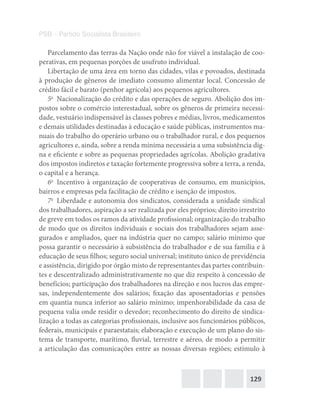 129
PSB – Partido Socialista Brasileiro
Parcelamento das terras da Nação o­nde não for viável a instalação de coo-
perativas, em pequenas porções de usufruto individual.
Libertação de uma área em torno das cidades, vilas e povoados, destinada
à produção de gêneros de imediato consumo alimentar local. Concessão de
crédito fácil e barato (penhor agrícola) aos pequenos agricultores.
5o
  Nacionalização do crédito e das operações de seguro. Abolição dos im-
postos sobre o comércio interestadual, sobre os gêneros de primeira necessi-
dade, vestuário indispensável às classes pobres e médias, livros, medicamentos
e demais utilidades destinadas à educação e saúde públicas, instrumentos ma-
nuais do trabalho do operário urbano ou o trabalhador rural, e dos pequenos
agricultores e, ainda, sobre a renda mínima necessária a uma subsistência dig-
na e eficiente e sobre as pequenas propriedades agrícolas. Abolição gradativa
dos impostos indiretos e taxação fortemente progressiva sobre a terra, a renda,
o capital e a herança.
6o
  Incentivo à organização de cooperativas de consumo, em municípios,
bairros e empresas pela facilitação de crédito e isenção de impostos.
7o
  Liberdade e autonomia dos sindicatos, considerada a unidade sindical
dos trabalhadores, aspiração a ser realizada por eles próprios; direito irrestrito
de greve em todos os ramos da atividade profissional; organização do trabalho
de modo que os direitos individuais e sociais dos trabalhadores sejam asse-
gurados e ampliados, quer na indústria quer no campo; salário mínimo que
possa garantir o necessário à subsistência do trabalhador e de sua família e à
educação de seus filhos; seguro social universal; instituto único de previdência
e assistência, dirigido por órgão misto de representantes das partes contribuin-
tes e descentralizado administrativamente no que diz respeito à concessão de
benefícios; participação dos trabalhadores na direção e nos lucros das empre-
sas, independentemente dos salários; fixação das aposentadorias e pensões
em quantia nunca inferior ao salário mínimo; impenhorabilidade da casa de
pequena valia o­nde residir o devedor; reconhecimento do direito de sindica-
lização a todas as categorias profissionais, inclusive aos funcionários públicos,
federais, municipais e paraestatais; elaboração e execução de um plano do sis-
tema de transporte, marítimo, fluvial, terrestre e aéreo, de modo a permitir
a articulação das comunicações entre as nossas diversas regiões; estímulo à
 