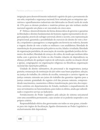 130
Partidos políticos brasileiros
imigração para desenvolvimento industrial e agrário do país e povoamento do
seu solo, respeitada a segurança nacional; livre entrada para as máquinas ope-
ratrizes e aparelhamentos industriais não fabricados no Brasil; tarifa de renda
de 15% para os demais produtos e matérias-primas que não tenham similar
nacional segundo um plano a ser executado em cinco anos.
8o
  Defesa e desenvolvimento da forma democrática de governo e garantias
às liberdades e direitos fundamentais do homem; regime representativo de ori-
gem popular, através do sufrágio universal, direto e secreto, com representação
proporcional, garantida a possibilidade do exercício do direito do voto a bor-
do, a tripulantes e passageiros e a empregados em ferrovia ou rodovia, durante
a viagem; direito de voto a todos os militares e aos analfabetos; liberdade de
manifestação do pensamento pela palavra escrita, falada e irradiada; liberdade
de organização partidária, de associação, de reunião; igualdade jurídica do ho-
mem e da mulher; liberdade de crença e de cultos, de modo que nenhum deles
tenha com o governo da União ou dos Estados relações de dependência ou
aliança; proibição de qualquer espécie de subvenção, auxílio ou doação oficial
a igrejas, congregações ou organizações religiosas ou filosóficas; organização
racional das repartições públicas.
Unidade do direito substantivo, do processual e da magistratura; justiça
gratuita; restauração da instituição do júri sobre suas bases populares; adoção,
na justiça do trabalho, do critério de escolha, nomeação e carreira vigente na
justiça comum; extensão aos juízes do trabalho das garantias vigentes para a
justiça comum; gratuidade do registro civil das pessoas naturais, compreen-
dendo nascimentos, casamentos e óbitos; transformação, para isto, dos respec-
tivos cartórios em departamentos do Estado, mediante o enquadramento de
seus serventuários no funcionalismo, para todos os efeitos, ainda que subordi-
nado o respectivo serviço ao Judiciário.
Fortalecimento do Poder Legislativo pela adoção do sistema unicameral
com uma assembleia permanente, cujas sessões só se poderão suspender a seu
próprio critério.
Responsabilidade efetiva dos governantes em todos os seus graus, criando-
se para isto órgãos de fiscalização, ligados diretamente ao Poder Legislativo e
exclusivamente dele dependente.
 