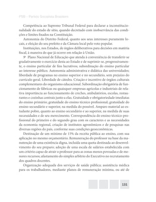 131
PSB – Partido Socialista Brasileiro
Competência ao Supremo Tribunal Federal para declarar a inconstitucio-
nalidade do estado de sítio, quando decretado com inobservância das condi-
ções e limites fixados na Constituição.
Autonomia do Distrito Federal, quanto aos seus interesses puramente lo-
cais, e eleição do seu prefeito e da Câmara local pelo voto popular.
Instituições, nos Estados, de órgãos deliberativos para decisões em matéria
fiscal, à maneira do que já ocorre em relação à União.
9o
  Plano Nacional de Educação que atenda à conveniência de transferir-se
gradativamente o exercício desta ao Estado e de suprimir-se, progressivamen-
te, o ensino particular de fins lucrativos; subordinação do ensino particular
ao interesse público. Autonomia administrativa e didática das universidades;
liberdade de programas no ensino superior e no secundário, sem prejuízo do
currículo geral. Liberdade de cátedra. Criação e incentivo de órgãos culturais
complementares do organismo educacional. Subordinação obrigatória de fun-
cionamento de fábricas ou quaisquer empresas agrícolas e industriais de rela-
tiva importância ao funcionamento de creches, ambulatórios, escolas, restau-
rantes e cozinhas centrais junto a elas. Gratuidade e obrigatoriedade imediatas
do ensino primário; gratuidade do ensino técnico profissional; gratuidade do
ensino secundário e superior, na medida do possível. Amparo material ao es-
tudante pobre, quanto ao ensino secundário e ao superior, na medida de suas
necessidades e de seu merecimento. Correspondência do ensino técnico-pro-
fissional do primeiro e do segundo grau com os caracteres e as necessidades
da economia regional, criação de institutos agronômicos e de pesquisas nas
diversas regiões do país, conforme suas condições geoeconômicas.
Destinação de um mínimo de 15% da receita pública ao ensino, com sua
aplicação no mesmo orçamentário. Remuneração do professor na base da ma-
nutenção de uma existência digna, incluída uma quota destinada ao desenvol-
vimento do seu preparo; adoção de uma escala de salários estabelecida com
um critério capaz de atrair o professor para as zonas menos povoadas e de me-
nores recursos; afastamento do simples arbítrio do Executivo no recrutamento
dos quadros docentes.
Organização adequada dos serviços de saúde pública; assistência médica
para os trabalhadores, mediante planos de remuneração mínima, ou até de
 