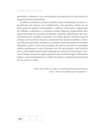 132
Partidos políticos brasileiros
gratuidade, conforme o caso, sem prejuízos das aspirações de sobrevivência e
progresso técnico da profissão.
Combate às endemias e eficazes medidas contra a desnutrição do povo, es-
pecialmente das crianças, dos trabalhadores e das gestantes; adoção de um
plano geral do amparo à maternidade e à infância, envolvendo a organização
do trabalho, a educação e a assistência médico-higiênica propriamente dita;
desenvolvimento da assistência hospitalar, mediante subordinação dos esta-
belecimentos de caridade já existentes a um plano geral de assistência que os
coloque a serviço efetivo do povo; saneamento das regiões insalubres, a come-
çar pelas mais povoadas; assistência à invalidez, desenvolvimento de um plano
destinado a atrair e fixar nos municípios do interior, privados de assistência
médico-profissional, os que ali possam viver de sua profissão, com benefício
para a coletividade; disseminação adequada de centros de Puericultura e Cen-
tros de Saúde e fomento à organização de Escolas de Enfermagem e Obstetrícia
prática, estas principalmente nas cidades do interior; saneamento permanente
de rios, portos e canais.
Fontes: site do PSB, em <http://www.psb40.org.br/downloads/estatuto.
pdf> e <http://www.psb40.org.br/fixa.asp?det=1>.
 