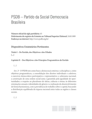 133
PSDB – Partido da Social Democracia
Brasileira
Número oficial da sigla partidária: 45
Deferimento do registro do Estatuto no Tribunal Superior Eleitoral: 24/8/1989
Endereço na internet: http://www.psdb.org.br/
Dispositivos Estatutários Pertinentes
Título I – Do Partido, dos Objetivos e dos Filiados
(...)
Capítulo II – Dos Objetivos e dos Princípios Programáticos do Partido
(...)
Art. 2o
  O PSDB tem como base a democracia interna e a disciplina e, como
objetivos programáticos, a consolidação dos direitos individuais e coletivos;
o exercício democrático participativo e representativo; a soberania nacional;
a construção de uma ordem social justa e garantida pela igualdade de opor-
tunidades; o respeito ao pluralismo de ideias, culturas e etnias; às diferentes
orientações sexuais e identidades de gênero e a realização do desenvolvimento
de forma harmoniosa, com a prevalência do trabalho sobre o capital, buscando
a distribuição equilibrada da riqueza nacional entre todas as regiões e classes
sociais.
(...)
 