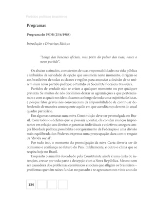 134
Partidos políticos brasileiros
Programas
Programa do PSDB (25/6/1988)
Introdução e Diretrizes Básicas
“Longe das benesses oficiais, mas perto do pulsar das ruas, nasce o
novo partido”.
Os abaixo assinados, conscientes de suas responsabilidades na vida pública
e imbuídos da seriedade da opção que assumem neste momento, dirigem-se
aos brasileiros de todas as classes e regiões para anunciar a decisão de se uni-
rem num novo partido político: o Partido da Social Democracia Brasileira.
Partidos de verdade não se criam a qualquer momento ou por qualquer
pretexto. Se muitos de nós decidimos deixar as agremiações a que pertencía-
mos e com as quais nos identificamos ao longo de toda uma trajetória de lutas,
é porque fatos graves nos convenceram da impossibilidade de continuar de-
fendendo de maneira consequente aquilo em que acreditamos dentro do atual
quadro partidário.
Em algumas semanas uma nova Constituição deve ser promulgada no Bra-
sil. Com todos os defeitos que se possam apontar, ela contém avanços impor-
tantes em relação aos direitos e garantias individuais e coletivos; assegura am-
pla liberdade política; possibilita o revigoramento da Federação e uma divisão
mais equilibrada dos Poderes; expressa uma preocupação clara com o resgate
da “dívida social”.
Por tudo isso, o momento da promulgação da nova Carta deveria ser de
otimismo e confiança no futuro do País. Infelizmente, é outro o clima que se
respira hoje no Brasil.
Enquanto o amanhã desenhado pela Constituinte ainda é uma carta de in-
tenções, cresce por toda parte a decepção com a Nova República. Mesmo sem
ser causadora dos problemas econômicos e sociais que afligem os brasileiros –
problemas que têm raízes fundas no passado e se agravaram nos vinte anos do
 