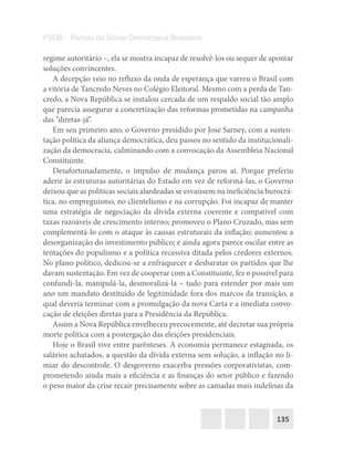 135
PSDB – Partido da Social Democracia Brasileira
regime autoritário –, ela se mostra incapaz de resolvê-los ou sequer de apontar
soluções convincentes.
A decepção veio no refluxo da onda de esperança que varreu o Brasil com
a vitória de Tancredo Neves no Colégio Eleitoral. Mesmo com a perda de Tan-
credo, a Nova República se instalou cercada de um respaldo social tão amplo
que parecia assegurar a concretização das reformas prometidas na campanha
das “diretas-já”.
Em seu primeiro ano, o Governo presidido por José Sarney, com a susten-
tação política da aliança democrática, deu passos no sentido da institucionali-
zação da democracia, culminando com a convocação da Assembleia Nacional
Constituinte.
Desafortunadamente, o impulso de mudança parou aí. Porque preferiu
aderir às estruturas autoritárias do Estado em vez de reformá-las, o Governo
deixou que as políticas sociais alardeadas se esvaíssem na ineficiência burocrá-
tica, no empreguismo, no clientelismo e na corrupção. Foi incapaz de manter
uma estratégia de negociação da dívida externa coerente e compatível com
taxas razoáveis de crescimento interno; promoveu o Plano Cruzado, mas sem
complementá-lo com o ataque às causas estruturais da inflação; aumentou a
desorganização do investimento público; e ainda agora parece oscilar entre as
tentações do populismo e a política recessiva ditada pelos credores externos.
No plano político, dedicou-se a enfraquecer e desbaratar os partidos que lhe
davam sustentação. Em vez de cooperar com a Constituinte, fez o possível para
confundi-la, manipulá-la, desmoralizá-la – tudo para estender por mais um
ano um mandato destituído de legitimidade fora dos marcos da transição, a
qual deveria terminar com a promulgação da nova Carta e a imediata convo-
cação de eleições diretas para a Presidência da República.
Assim a Nova República envelheceu precocemente, até decretar sua própria
morte política com a postergação das eleições presidenciais.
Hoje o Brasil vive entre parênteses. A economia permanece estagnada, os
salários achatados, a questão da dívida externa sem solução, a inflação no li-
miar do descontrole. O desgoverno exacerba pressões corporativistas, com-
prometendo ainda mais a eficiência e as finanças do setor público e fazendo
o peso maior da crise recair precisamente sobre as camadas mais indefesas da
 