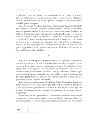 136
Partidos políticos brasileiros
população. A troca de favores virou moeda corrente na política e a corrup-
ção, sem os tapumes do autoritarismo, se exibe aos olhos e ouvidos da Nação
enojada, desmoralizando os poderes públicos e lançando descrédito sobre a
atividade política em geral.
Nesse processo, o PMDB, ao qual cabia a maior parcela de responsabilidade
pelos rumos da transição, sucumbiu lamentavelmente. Receoso de enfrentar
suas divergências internas, deixou de tomar posição ou ao menos de debater as
políticas de governo a que deveria dar sustentação. Invadido por oportunistas,
dividiu-se desde os primeiros embates da Constituinte. Envolvido no jogo da
ocupação de “espaços” na máquina governamental, acabou fornecendo massa
de manobra ao continuísmo de oligarquias decrépitas e de burocratas acos-
tumados ao mando irresponsável. Numa palavra, arenizou-se, atrelado a um
governo que deixou de se constituir no primeiro da Nova República para se
fazer o último da velha República.
II
Hoje, para sustentar politicamente medidas que assegurem a retomada do
desenvolvimento, para dar início às reformas inadiáveis e prosseguir a cons-
trução da democracia, é preciso mais do que uma mera legenda eleitoral que
abrigue forças heterogêneas. Por isto, tornou-se imperativo reunir brasilei-
ros que se comprometam com um ideário simples e claro de reformas e que
aceitem conscientemente participar de um partido, no qual a fidelidade aos
princípios programáticos, a começar pela democracia interna, dê ao eleitor a
garantia de que seu voto não será traído.
Nasce assim, na adversidade, o Partido da Social Democracia Brasileira:
contra um governo que traiu a transição democrática, contra um Estado no
qual a argamassa do passado teima em resistir à renovação. Nasce longe das
benesses oficiais mas perto do pulsar das ruas, para fazer germinar novamente
a esperança.
Amplo bastante para possibilitar a confluência de diferentes vertentes do
pensamento político contemporâneo – por exemplo, liberais progressistas, de-
mocratas cristãos, socialdemocratas, socialistas democráticos –, o PSDB nasce
 