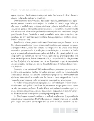 137
PSDB – Partido da Social Democracia Brasileira
coeso em torno da democracia enquanto valor fundamental e leito das mu-
danças reclamadas pelo povo brasileiro.
Diferentemente dos populistas de ontem e de hoje, entendemos que a pre-
ocupação com uma distribuição justa da renda e da riqueza exige definição
clara das prioridades das políticas públicas e estímulo à eficiência na produ-
ção, sem o que não há medidas distributivas que se sustentem. Diferentemente
dos autoritários, afirmamos que as reformas desejadas não virão como doação
providencial de um Estado forte ou de uma chefia autocrática, mas sim como
resultado do livre exercício das pressões e da negociação dos conflitos no âm-
bito da sociedade civil.
Recolhendo a herança democrática do liberalismo, não partilhamos com os
liberais conservadores a crença cega no automatismo das forças de mercado.
Nem pretendemos, como eles, tolher a ação reguladora do Estado onde ela for
necessária para estimular a produção e contribuir para o bem-estar, e desde
que a ação estatal seja controlada pela sociedade e não guiada pelo interesse
corporativo da burocracia ou pela vocação cartorial de grupos privados. Por
isso, na concepção de democracia do PSDB, a racionalidade da relação entre
os fins desejados pela sociedade e os meios disponíveis requer transparência
da informação e participação ampla dos cidadãos nas decisões sobre as políti-
cas públicas.
Inspirado nesse ideário, o PSDB será contido nas promessas para criar pers-
pectivas sem despertar ilusões. Será claro em seus objetivos; profundamente
democrático em sua vida inteira; inflexível no propósito de representar sem
deformar nem mistificar aqueles que lhe derem o voto; independente dos fa-
vores dos governos para poder ser coerente e competente ao governar.
As plataformas democráticas e progressistas têm sido lugar-comum no arti-
ficialismo da vida política brasileira. As palavras de um programa nada valem
se não forem acompanhadas de ação. Conscientes disto, temos tanta preocu-
pação com os critérios de aceitação de adesões e os padrões de comportamen-
to dos nossos militantes quanto com as propostas partidárias.
As filiações em massa têm sido um veículo de atrelamento dos partidos às
máquinas governamentais. No PSDB, ninguém poderá votar nem ser votado
para cargos partidários pelo simples fato de haver assinado uma ficha de ins-
 