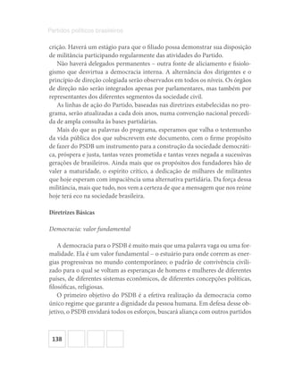 138
Partidos políticos brasileiros
crição. Haverá um estágio para que o filiado possa demonstrar sua disposição
de militância participando regularmente das atividades do Partido.
Não haverá delegados permanentes – outra fonte de aliciamento e fisiolo-
gismo que desvirtua a democracia interna. A alternância dos dirigentes e o
princípio de direção colegiada serão observados em todos os níveis. Os órgãos
de direção não serão integrados apenas por parlamentares, mas também por
representantes dos diferentes segmentos da sociedade civil.
As linhas de ação do Partido, baseadas nas diretrizes estabelecidas no pro-
grama, serão atualizadas a cada dois anos, numa convenção nacional precedi-
da de ampla consulta às bases partidárias.
Mais do que as palavras do programa, esperamos que valha o testemunho
da vida pública dos que subscrevem este documento, com o firme propósito
de fazer do PSDB um instrumento para a construção da sociedade democráti-
ca, próspera e justa, tantas vezes prometida e tantas vezes negada a sucessivas
gerações de brasileiros. Ainda mais que os propósitos dos fundadores hão de
valer a maturidade, o espírito crítico, a dedicação de milhares de militantes
que hoje esperam com impaciência uma alternativa partidária. Da força dessa
militância, mais que tudo, nos vem a certeza de que a mensagem que nos reúne
hoje terá eco na sociedade brasileira.
Diretrizes Básicas
Democracia: valor fundamental
A democracia para o PSDB é muito mais que uma palavra vaga ou uma for-
malidade. Ela é um valor fundamental – o estuário para onde correm as ener-
gias progressivas no mundo contemporâneo; o padrão de convivência civili-
zado para o qual se voltam as esperanças de homens e mulheres de diferentes
países, de diferentes sistemas econômicos, de diferentes concepções políticas,
filosóficas, religiosas.
O primeiro objetivo do PSDB é a efetiva realização da democracia como
único regime que garante a dignidade da pessoa humana. Em defesa desse ob-
jetivo, o PSDB envidará todos os esforços, buscará aliança com outros partidos
 