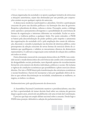 139
PSDB – Partido da Social Democracia Brasileira
e forças organizadas da sociedade e se oporá a qualquer tentativa de retrocesso
a situações autoritárias, sejam elas dominadas por um partido, por corpora-
ções estatais ou por qualquer espécie de autocrata.
A democracia moderna é participativa e pluralista. Envolve a participação
crescente do povo nas decisões políticas e na formação dos atos de governo.
Respeita o pluralismo de ideias, culturas e etnias. Pressupõe, assim, o diálogo
entre opiniões e pensamentos divergentes e a possibilidade de convivência de
formas de organização e interesses diferentes na sociedade. Exclui os secta-
rismos e a violência política a qualquer título. Por assim entender, o PSDB
se baterá pela descentralização do poder político, pelo respeito e autonomia
das organizações da sociedade civil e pela ampliação dos canais de informa-
ção, discussão e consulta à população nas decisões de interesse público, como
pressupostos da adoção crescente de novas formas de exercício direto da ci-
dadania que qualifiquem e validem os mecanismos clássicos da democracia
representativa. E cultivará a negociação como método de solução dos conflitos
em todos os níveis.
Outra dimensão essencial da concepção democrática do PSDB é seu conte-
údo social: o modo democrático de convivência não condiz com a manutenção
de desigualdades sociais profundas, nem depende apenas do reconhecimento
formal de certo número de direitos individuais, políticos e sociais. Ele reclama
a vigência de condições econômicas que possibilitem o pleno exercício desses
direitos. Por isto o PSDB lutará pela transformação das estruturas econômicas
e sociais brasileiras e haverá de incorporar a luta por igualdade efetiva de to-
dos os que sofrem discriminação na sociedade, notadamente as mulheres, os
negros, os índios e os idosos.
Parlamentarismo: pelo aperfeiçoamento da democracia
A Assembleia Nacional Constituinte manteve o presidencialismo, mas deu
ao País a oportunidade de tomar decisão final sobre seu sistema de governo
daqui a quatro anos, através de um plebiscito e de uma revisão da Constituição.
É preciso que haja um amplo debate nacional sobre o assunto. Desde logo o
PSDB toma posição: defenderá a adoção do parlamentarismo.
 