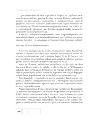 140
Partidos políticos brasileiros
O parlamentarismo fortalece os partidos e assegura ao Legislativo parti-
cipação responsável nas grandes decisões nacionais. Permite mudanças de
governo sem provocar crises institucionais. É essencialmente um regime de
programas, discutidos e definidos publicamente com o apoio da maioria dos
representantes da Nação, ao contrário do presidencialismo, que tende a ser
o regime do poder unipessoal e das decisões a portas fechadas, num convite
permanente ao fisiologismo político.
A adoção do parlamentarismo representará, assim, um passo importante para
aconsolidaçãodosistemapartidário,ofortalecimentodoLegislativoeareestrutu-
ração do Executivo – em suma, para o aperfeiçoamento da democracia no Brasil.
Justiça social: meta do desenvolvimento
A suprema injustiça social é a miséria. Num país com o grau de desenvol-
vimento já alcançado pelo Brasil, não é só injusto, é indecente que mais de um
terço da população viva na miséria absoluta. Pagar a dívida do País para com
esses brasileiros, no horizonte de vida da atual geração, é o objetivo maior do
projeto nacional de desenvolvimento defendido pelo PSDB.
Justiça social não se confunde com paternalismo. A valorização social do
homem se dá no exercício do trabalho produtivo. Por isto o PSDB encara a
expansão das oportunidades de trabalho e de emprego produtivo como um
objetivo primordial de política econômica, e apoiará a implantação de progra-
mas de formação profissional e de um verdadeiro seguro-desemprego.
As desigualdades regionais são um aspecto inseparável da pobreza, da con-
centração da renda e da riqueza em nosso País. O PSDB apoiará decididamente
políticas de desenvolvimento regional, cujos benefícios cheguem diretamente
ao povo, e não a oligarquias.
Aspecto dramático da dívida social brasileira é o aviltamento das condições
de trabalho e remuneração do trabalhador e dos proventos dos aposentados. O
PSDB estará ao lado dos trabalhadores do campo e das cidades em suas justas
reivindicações, não com a pretensão de conduzi-las, mas a fim de assegurar e
incentivar a livre negociação entre patrões e empregados, com os meios pró-
prios de luta dos assalariados, inclusive a greve, e as dimensões fundamentais
 