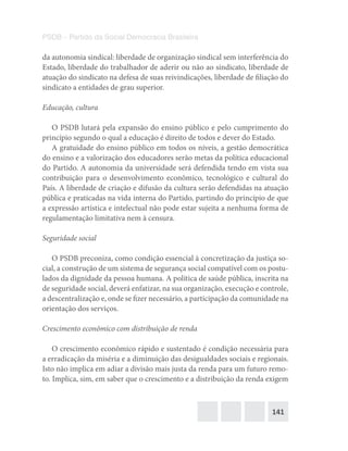 141
PSDB – Partido da Social Democracia Brasileira
da autonomia sindical: liberdade de organização sindical sem interferência do
Estado, liberdade do trabalhador de aderir ou não ao sindicato, liberdade de
atuação do sindicato na defesa de suas reivindicações, liberdade de filiação do
sindicato a entidades de grau superior.
Educação, cultura
O PSDB lutará pela expansão do ensino público e pelo cumprimento do
princípio segundo o qual a educação é direito de todos e dever do Estado.
A gratuidade do ensino público em todos os níveis, a gestão democrática
do ensino e a valorização dos educadores serão metas da política educacional
do Partido. A autonomia da universidade será defendida tendo em vista sua
contribuição para o desenvolvimento econômico, tecnológico e cultural do
País. A liberdade de criação e difusão da cultura serão defendidas na atuação
pública e praticadas na vida interna do Partido, partindo do princípio de que
a expressão artística e intelectual não pode estar sujeita a nenhuma forma de
regulamentação limitativa nem à censura.
Seguridade social
O PSDB preconiza, como condição essencial à concretização da justiça so-
cial, a construção de um sistema de segurança social compatível com os postu-
lados da dignidade da pessoa humana. A política de saúde pública, inscrita na
de seguridade social, deverá enfatizar, na sua organização, execução e controle,
a descentralização e, onde se fizer necessário, a participação da comunidade na
orientação dos serviços.
Crescimento econômico com distribuição de renda
O crescimento econômico rápido e sustentado é condição necessária para
a erradicação da miséria e a diminuição das desigualdades sociais e regionais.
Isto não implica em adiar a divisão mais justa da renda para um futuro remo-
to. Implica, sim, em saber que o crescimento e a distribuição da renda exigem
 