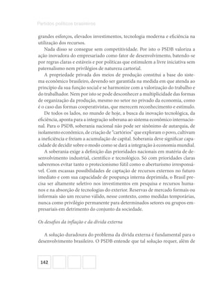 142
Partidos políticos brasileiros
grandes esforços, elevados investimentos, tecnologia moderna e eficiência na
utilização dos recursos.
Nada disso se consegue sem competitividade. Por isto o PSDB valoriza a
ação inovadora do empresariado como fator de desenvolvimento, batendo-se
por regras claras e estáveis e por políticas que estimulem a livre iniciativa sem
paternalismo nem privilégios de natureza cartorial.
A propriedade privada dos meios de produção constitui a base do siste-
ma econômico brasileiro, devendo ser garantida na medida em que atenda ao
princípio da sua função social e se harmonize com a valorização do trabalho e
do trabalhador. Nem por isto se pode desconhecer a multiplicidade das formas
de organização da produção, mesmo no setor no privado da economia, como
é o caso das formas cooperativistas, que merecem reconhecimento e estímulo.
De todos os lados, no mundo de hoje, a busca da inovação tecnológica, da
eficiência, aponta para a integração soberana ao sistema econômico internacio-
nal. Para o PSDB, soberania nacional não pode ser sinônimo de autarquia, de
isolamento econômico, de criação de “cartórios” que exploram o povo, cultivam
a ineficiência e freiam a acumulação de capital. Soberania deve significar capa-
cidade de decidir sobre o modo como se dará a integração à economia mundial.
A soberania exige a definição das prioridades nacionais em matéria de de-
senvolvimento industrial, científico e tecnológico. Só com prioridades claras
saberemos evitar tanto o protecionismo fútil como o aberturismo irresponsá-
vel. Com escassas possibilidades de captação de recursos externos no futuro
imediato e com sua capacidade de poupança interna deprimida, o Brasil pre-
cisa ser altamente seletivo nos investimentos em pesquisa e recursos huma-
nos e na absorção de tecnologias do exterior. Reservas de mercado formais ou
informais são um recurso válido, nesse contexto, como medidas temporárias,
nunca como privilégio permanente para determinados setores ou grupos em-
presariais em detrimento do conjunto da sociedade.
Os desafios da inflação e da dívida externa
A solução duradoura do problema da dívida externa é fundamental para o
desenvolvimento brasileiro. O PSDB entende que tal solução requer, além de
 