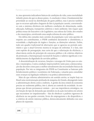 144
Partidos políticos brasileiros
te, mas apresenta indicadores básicos de condições de vida, como mortalidade
infantil, piores do que os desses países. A conclusão é clara: é fundamental dar
prioridade ao social na distribuição do gasto público, mas é preciso também
que os recursos aplicados cheguem de fato à população carente, convertendo-
se com a máxima eficiência em melhores condições de alimentação, saúde,
educação, habitação, transportes coletivos e meio ambiente. Isto requer ação
política tenaz do Executivo e do Legislativo, nas esferas da União, dos estados
e dos municípios, envolvendo uma ampla reforma do setor público.
Em defesa das camadas mais carentes da população e por uma questão de
respeito aos contribuintes, o PSDB combaterá duramente o clientelismo, a
ociosidade, a duplicação de órgãos e funções, as distorções salariais. Enfim,
todo um quadro tradicional de aberrações que se agravou no período auto-
ritário e que o atual Governo mostra-se incapaz de enfrentar. E o fará, não
com espírito de perseguição, mas certo de que a valorização da eficiência, a
observância estrita do princípio do concurso público e de critérios objetivos
de promoção, a hierarquização racional de funções e salários significam o res-
tabelecimento da dignidade do servidor público.
A descentralização de recursos, funções e encargos da União para os esta-
dos e municípios, é outra condição imprescindível, tanto para a democratiza-
ção das decisões como para o melhor atendimento das necessidades básicas da
população. Por isto os integrantes do PSDB na Constituinte se bateram pelo
fortalecimento político e econômico da Federação, e atuarão para consolidar
esses avanços na legislação ordinária e na prática administrativa.
Mais do que reforma administrativa em sentido estrito, se impõe hoje no
Brasil uma reestruturação profunda da máquina do Estado, abrangendo tanto
a administração direta como a indireta. A gestão da área estatal da economia
precisa ser realmente pública, isto é, aberta ao controle da sociedade. As em-
presas que devam permanecer estatais – por sua importância estratégica, ou
em função do tipo de demanda que atendem ou da ação inovadora em setores
que necessitem ser impulsionados – hão de obedecer a padrões rigorosos de
eficiência na sua gestão corrente, livres do empreguismo e do desperdício, e
a critérios de estrito interesse público, democraticamente definidos nos seus
planos de expansão.
 