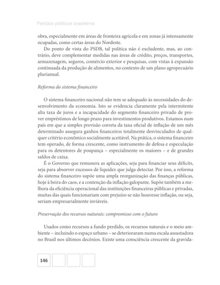 146
Partidos políticos brasileiros
obra, especialmente em áreas de fronteira agrícola e em zonas já intensamente
ocupadas, como certas áreas do Nordeste.
Do ponto de vista do PSDB, tal política não é excludente, mas, ao con-
trário, deve complementar medidas nas áreas de crédito, preços, transportes,
armazenagem, seguros, comércio exterior e pesquisas, com vistas à expansão
continuada da produção de alimentos, no contexto de um plano agropecuário
plurianual.
Reforma do sistema financeiro
O sistema financeiro nacional não tem se adequado às necessidades do de-
senvolvimento da economia. Isto se evidencia claramente pela intermitente
alta taxa de juros e a incapacidade do segmento financeiro privado de pro-
ver empréstimos de longo prazo para investimentos produtivos. Estamos num
país em que a simples previsão correta da taxa oficial de inflação de um mês
determinado assegura ganhos financeiros totalmente desvinculados de qual-
quer critério econômico socialmente aceitável. Na prática, o sistema financeiro
tem operado, de forma crescente, como instrumento de defesa e especulação
para os detentores de poupança – especialmente os maiores – e de grandes
saldos de caixa.
É o Governo que remunera as aplicações, seja para financiar seus déficits,
seja para absorver excessos de liquidez que julga detectar. Por isso, a reforma
do sistema financeiro supõe uma ampla reorganização das finanças públicas,
hoje à beira do caos, e a contenção da inflação galopante. Supõe também a me-
lhora da eficiência operacional das instituições financeiras públicas e privadas,
muitas das quais funcionariam com prejuízo se não houvesse inflação, ou seja,
seriam empresarialmente inviáveis.
Preservação dos recursos naturais: compromisso com o futuro
Usados como recursos a fundo perdido, os recursos naturais e o meio am-
biente – incluindo o espaço urbano – se deterioraram numa escala assustadora
no Brasil nos últimos decênios. Existe uma consciência crescente da gravida-
 