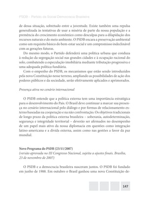 147
PSDB – Partido da Social Democracia Brasileira
de dessa situação, sobretudo entre a juventude. Existe também uma repulsa
generalizada às tentativas de usar a miséria de parte da nossa população e a
premência do crescimento econômico como desculpas para a dilapidação dos
recursos naturais e do meio ambiente. O PSDB encara a preservação ambiental
como um requisito básico do bem-estar social e um compromisso indeclinável
com as gerações futuras.
Do mesmo modo, o Partido defenderá uma política urbana que conduza
à redução da segregação social nas grandes cidades e à ocupação racional do
solo, combatendo a especulação imobiliária mediante tributação progressiva e
uma adequada política fundiária.
Com o empenho do PSDB, os mecanismos que estão sendo introduzidos
pela nova Constituição nesse terreno, ampliando as possibilidades de ação dos
poderes públicos e da sociedade, serão efetivamente aplicados e aprimorados.
Presença ativa no cenário internacional
O PSDB entende que a política externa tem uma importância estratégica
para o desenvolvimento do País. O Brasil deve continuar a marcar sua presen-
ça no cenário internacional pelo diálogo e por formas de relacionamento ex-
terno baseadas na cooperação e na não confrontação. Os objetivos tradicionais
de longo prazo da política externa brasileira – soberania, autodeterminação,
segurança e integridade territorial – deverão ser afirmados no desempenho
de um papel mais ativo da nossa diplomacia em questões como integração
latino-americana e a dívida externa, assim como nas gestões a favor da paz
mundial.
Novo Programa do PSDB (23/11/2007)
(versão aprovada no III Congresso Nacional, sujeita a ajustes finais. Brasília,
23 de novembro de 2007)
O PSDB e a democracia brasileira nasceram juntos. O PSDB foi fundado
em junho de 1988. Em outubro o Brasil ganhou uma nova Constituição de-
 