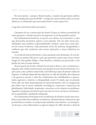 149
PSDB – Partido da Social Democracia Brasileira
Por isso mesmo – porque o Brasil mudou, e mudou em geral para melhor,
em boa medida pela ação do PSDB – é tempo de renovar ideias sobre os nossos
objetivos, os obstáculos que temos pela frente e como superá-los.
A agenda social-democrática prevaleceu
Cansamos de ser o eterno país do futuro! Graças ao esforço acumulado de
várias gerações, o Brasil está perto de ingressar no rol das grandes nações.
Seu embasamento histórico, seu povo, sua cultura, sua economia e a ação
que desenvolve permitem aspirar a esse patamar. Isto nos abre novas pos-
sibilidades mas também responsabilidades inéditas, tanto fora como den-
tro de nossas fronteiras, onde persistem níveis de pobreza, desigualdade e
violência que não condizem com nossas aspirações e nossa influência no
mundo.
A corrida do desenvolvimento é uma maratona com obstáculos. Se nos de-
tivermos no quanto falta para o país que queremos, parece que nunca vamos
chegar lá. Para ganhar fôlego, é bom lembrar a distância já percorrida e não
perder de vista as metas futuras.
Há um quarto de século, o Brasil era um país à deriva, com a economia es-
tagnada, sem crédito internacional, sem perspectivas de desenvolvimento. E, o
que é pior, com a política emperrada, sem liderança capaz de propor saídas do
impasse. A inflação disparada desorganizava a vida das famílias, das empresas
e do governo, corroía o valor dos rendimentos dos trabalhadores e aposen-
tados, agravava a miséria e a desigualdade social. O estado, que no passado
havia sido um fator preponderante de desenvolvimento, não se reorganizara
para lidar com as novas realidades tecnológicas, comerciais e financeiras da
globalização. Endividado, inoperante, convertera-se de solução em problema,
sugando a poupança privada do país sem dar em troca serviços e investimen-
tos na quantidade e qualidade adequadas.
Os constituintes foram generosos na definição de direitos sociais mas irrea-
listas na previsão das condições econômicas, administrativas e financeiras que
permitiriam ao estado e ao próprio país satisfazer esses direitos. A consequên-
cia foi que a crise inflacionária se agravou depois de 1988, devorou o final de
 