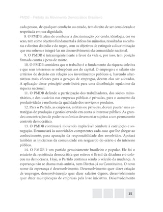 15
PMDB – Partido do Movimento Democrático Brasileiro
cada pessoa, de qualquer condição ou estado, tem direito de ser considerada e
respeitada em sua dignidade.
8. O PMDB, além de combater a discriminação por credo, ideologia, cor ou
sexo, tem como objetivo fundamental a defesa das minorias, ressaltadas as cultu-
ras e direitos do índio e do negro, com os objetivos de extinguir a discriminação
que ora sofrem e integrá-las no desenvolvimento da comunidade nacional.
9. O PMDB é intransigentemente a favor da vida e, por isso, tem posição
firmada contra a pena de morte.
10. O PMDB considera que o trabalho é o fundamento da riqueza coletiva
e que seus interesses se sobrepõem aos do capital. O emprego e o salário são
critérios de decisão em relação aos investimentos públicos e, havendo alter-
nativas mais eficazes para a geração de empregos, devem elas ser adotadas.
A aplicação desse princípio contribuirá para uma distribuição equânime da
riqueza nacional.
11. O PMDB defende a participação dos trabalhadores, dos sócios mino-
ritários, e dos usuários nas empresas públicas e privadas, para o aumento da
produtividade e melhoria da qualidade dos serviços e produtos.
12. Para o Partido, as empresas, estatais ou privadas, devem pautar suas es-
tratégias de produção e gestão levando em conta o interesse público. As gran-
des concentrações de poder econômico devem estar sujeitas a um permanente
controle democrático.
13. O PMDB continuará movendo implacável combate à corrupção e so-
negação. Denunciará às autoridades competentes cada caso que lhe chegar ao
conhecimento, para apuração da responsabilidade dos envolvidos. Apoiará
também as iniciativas da comunidade em resguardo do erário e do interesse
público.
14. O PMDB é um partido genuinamente brasileiro e popular. Ele foi o
estuário da resistência democrática que retirou o Brasil da ditadura e o colo-
cou na democracia. Hoje, o Partido continua sendo o veículo da mudança. A
esperança não se chama mais anistia, nem Diretas-já ou Constituinte. O novo
nome da esperança é desenvolvimento. Desenvolvimento quer dizer criação
de empregos, desenvolvimento quer dizer salários dignos, desenvolvimento
quer dizer multiplicação de empresas pela livre iniciativa. Desenvolvimento
 
