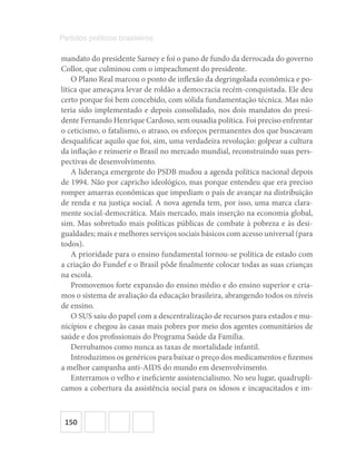 150
Partidos políticos brasileiros
mandato do presidente Sarney e foi o pano de fundo da derrocada do governo
Collor, que culminou com o impeachment do presidente.
O Plano Real marcou o ponto de inflexão da degringolada econômica e po-
lítica que ameaçava levar de roldão a democracia recém-conquistada. Ele deu
certo porque foi bem concebido, com sólida fundamentação técnica. Mas não
teria sido implementado e depois consolidado, nos dois mandatos do presi-
dente Fernando Henrique Cardoso, sem ousadia política. Foi preciso enfrentar
o ceticismo, o fatalismo, o atraso, os esforços permanentes dos que buscavam
desqualificar aquilo que foi, sim, uma verdadeira revolução: golpear a cultura
da inflação e reinserir o Brasil no mercado mundial, reconstruindo suas pers-
pectivas de desenvolvimento.
A liderança emergente do PSDB mudou a agenda política nacional depois
de 1994. Não por capricho ideológico, mas porque entendeu que era preciso
romper amarras econômicas que impediam o país de avançar na distribuição
de renda e na justiça social. A nova agenda tem, por isso, uma marca clara-
mente social-democrática. Mais mercado, mais inserção na economia global,
sim. Mas sobretudo mais políticas públicas de combate à pobreza e às desi-
gualdades; mais e melhores serviços sociais básicos com acesso universal (para
todos).
A prioridade para o ensino fundamental tornou-se política de estado com
a criação do Fundef e o Brasil pôde finalmente colocar todas as suas crianças
na escola.
Promovemos forte expansão do ensino médio e do ensino superior e cria-
mos o sistema de avaliação da educação brasileira, abrangendo todos os níveis
de ensino.
O SUS saiu do papel com a descentralização de recursos para estados e mu-
nicípios e chegou às casas mais pobres por meio dos agentes comunitários de
saúde e dos profissionais do Programa Saúde da Família.
Derrubamos como nunca as taxas de mortalidade infantil.
Introduzimos os genéricos para baixar o preço dos medicamentos e fizemos
a melhor campanha anti-AIDS do mundo em desenvolvimento.
Enterramos o velho e ineficiente assistencialismo. No seu lugar, quadrupli-
camos a cobertura da assistência social para os idosos e incapacitados e im-
 