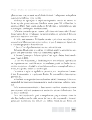 151
PSDB – Partido da Social Democracia Brasileira
plantamos os programas de transferência direta de renda para os mais pobres,
depois rebatizados de bolsa-família.
Mudanças na legislação e o empenho do governo tiraram do limbo a re-
forma agrária, que em oito anos distribuiu terra a quase 500 mil famílias. Na
esteira do Plano Real, foram criadas ou fortalecidas as instituições que dão
sustentação à confiança na moeda nacional.
Os bancos estaduais, que serviam ao endividamento irresponsável de mui-
tos governos, foram privatizados ou transformados em agências de fomento
sem acesso a reservas bancárias.
A União reescalonou as dívidas dos estados e principais municípios, que
em contrapartida assumiram compromissos firmes de pagamento das dívidas
e adotaram programas de ajuste fiscal.
O Banco Central ganhou autonomia operacional de fato.
Reformas difíceis mas necessárias permitiram conter o crescimento dos
gastos com previdência e custeio da administração pública.
A farra do “gasta que o dinheiro aparece” deu lugar à Lei de Responsabili-
dade Fiscal, de 2000.
Do lado real da economia, a flexibilização dos monopólios e a privatização
de empresas estatais possibilitaram a retomada em grande escala dos investi-
mentos em setores estratégicos como telecomunicações, energia elétrica, pe-
tróleo, transportes, mineração e siderurgia.
Criaram-se as agências reguladoras para zelar pelo cumprimento dos con-
tratos de concessão e o respeito aos direitos do consumidor pelas empresas
privatizadas.
A dívida do setor agrícola foi reescalonada e o BNDES mais que dobrou sua
capacidade de financiamento para apoiar a modernização da indústria nacio-
nal.
Tudo isso aumentou a eficiência da economia brasileira, não tanto quanto é
preciso, mas o suficiente para começar a enfrentar a competição dentro e fora
de nossas fronteiras.
Essas são conquistas das quais nos orgulhamos porque não nos caíram do
céu. Por elas lutamos dia a dia, anos a fio, contra a incompreensão e intransi-
gência dos mesmos que hoje colhem seus frutos e posam de seus donos, sem
 