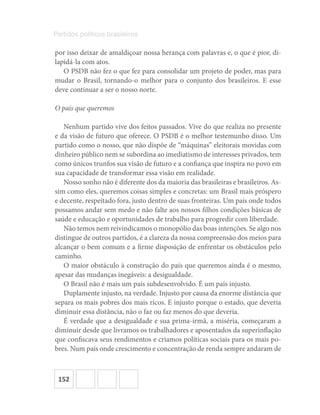 152
Partidos políticos brasileiros
por isso deixar de amaldiçoar nossa herança com palavras e, o que é pior, di-
lapidá-la com atos.
O PSDB não fez o que fez para consolidar um projeto de poder, mas para
mudar o Brasil, tornando-o melhor para o conjunto dos brasileiros. E esse
deve continuar a ser o nosso norte.
O país que queremos
Nenhum partido vive dos feitos passados. Vive do que realiza no presente
e da visão de futuro que oferece. O PSDB é o melhor testemunho disso. Um
partido como o nosso, que não dispõe de “máquinas” eleitorais movidas com
dinheiro público nem se subordina ao imediatismo de interesses privados, tem
como únicos trunfos sua visão de futuro e a confiança que inspira no povo em
sua capacidade de transformar essa visão em realidade.
Nosso sonho não é diferente dos da maioria das brasileiras e brasileiros. As-
sim como eles, queremos coisas simples e concretas: um Brasil mais próspero
e decente, respeitado fora, justo dentro de suas fronteiras. Um país onde todos
possamos andar sem medo e não falte aos nossos filhos condições básicas de
saúde e educação e oportunidades de trabalho para progredir com liberdade.
Não temos nem reivindicamos o monopólio das boas intenções. Se algo nos
distingue de outros partidos, é a clareza da nossa compreensão dos meios para
alcançar o bem comum e a firme disposição de enfrentar os obstáculos pelo
caminho.
O maior obstáculo à construção do país que queremos ainda é o mesmo,
apesar das mudanças inegáveis: a desigualdade.
O Brasil não é mais um país subdesenvolvido. É um país injusto.
Duplamente injusto, na verdade. Injusto por causa da enorme distância que
separa os mais pobres dos mais ricos. E injusto porque o estado, que deveria
diminuir essa distância, não o faz ou faz menos do que deveria.
É verdade que a desigualdade e sua prima-irmã, a miséria, começaram a
diminuir desde que livramos os trabalhadores e aposentados da superinflação
que confiscava seus rendimentos e criamos políticas sociais para os mais po-
bres. Num país onde crescimento e concentração de renda sempre andaram de
 