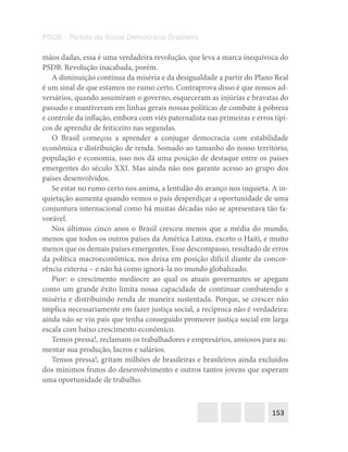 153
PSDB – Partido da Social Democracia Brasileira
mãos dadas, essa é uma verdadeira revolução, que leva a marca inequívoca do
PSDB. Revolução inacabada, porém.
A diminuição contínua da miséria e da desigualdade a partir do Plano Real
é um sinal de que estamos no rumo certo. Contraprova disso é que nossos ad-
versários, quando assumiram o governo, esqueceram as injúrias e bravatas do
passado e mantiveram em linhas gerais nossas políticas de combate à pobreza
e controle da inflação, embora com viés paternalista nas primeiras e erros típi-
cos de aprendiz de feiticeiro nas segundas.
O Brasil começou a aprender a conjugar democracia com estabilidade
econômica e distribuição de renda. Somado ao tamanho do nosso território,
população e economia, isso nos dá uma posição de destaque entre os países
emergentes do século XXI. Mas ainda não nos garante acesso ao grupo dos
países desenvolvidos.
Se estar no rumo certo nos anima, a lentidão do avanço nos inquieta. A in-
quietação aumenta quando vemos o país desperdiçar a oportunidade de uma
conjuntura internacional como há muitas décadas não se apresentava tão fa-
vorável.
Nos últimos cinco anos o Brasil cresceu menos que a média do mundo,
menos que todos os outros países da América Latina, exceto o Haiti, e muito
menos que os demais países emergentes. Esse descompasso, resultado de erros
da política macroeconômica, nos deixa em posição difícil diante da concor-
rência externa – e não há como ignorá-la no mundo globalizado.
Pior: o crescimento medíocre ao qual os atuais governantes se apegam
como um grande êxito limita nossa capacidade de continuar combatendo a
miséria e distribuindo renda de maneira sustentada. Porque, se crescer não
implica necessariamente em fazer justiça social, a recíproca não é verdadeira:
ainda não se viu país que tenha conseguido promover justiça social em larga
escala com baixo crescimento econômico.
Temos pressa!, reclamam os trabalhadores e empresários, ansiosos para au-
mentar sua produção, lucros e salários.
Temos pressa!, gritam milhões de brasileiras e brasileiros ainda excluídos
dos mínimos frutos do desenvolvimento e outros tantos jovens que esperam
uma oportunidade de trabalho.
 