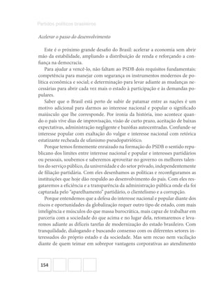 154
Partidos políticos brasileiros
Acelerar o passo do desenvolvimento
Este é o próximo grande desafio do Brasil: acelerar a economia sem abrir
mão da estabilidade, ampliando a distribuição de renda e reforçando a con-
fiança na democracia.
Para ajudar a vencê-lo, não faltam ao PSDB dois requisitos fundamentais:
competência para manejar com segurança os instrumentos modernos de po-
lítica econômica e social; e determinação para levar adiante as mudanças ne-
cessárias para abrir cada vez mais o estado à participação e às demandas po-
pulares.
Saber que o Brasil está perto de subir de patamar entre as nações é um
motivo adicional para darmos ao interesse nacional e popular o significado
maiúsculo que lhe corresponde. Por ironia da história, isso acontece quan-
do o país vive dias de improvisação, visão de curto prazo, aceitação de baixas
expectativas, administração negligente e bazófias autocentradas. Confunde-se
interesse popular com exaltação do vulgar e interesse nacional com retórica
estatizante recheada de ufanismo pseudopatriótico.
Porque temos firmemente enraizado na formação do PSDB o sentido repu-
blicano dos limites entre interesse nacional e popular e interesses partidários
ou pessoais, soubemos e saberemos aproveitar no governo os melhores talen-
tos do serviço público, da universidade e do setor privado, independentemente
de filiação partidária. Com eles desenhamos as políticas e reconfiguramos as
instituições que hoje dão respaldo ao desenvolvimento do país. Com eles res-
gataremos a eficiência e a transparência da administração pública onde ela foi
capturada pelo “aparelhamento” partidário, o clientelismo e a corrupção.
Porque entendemos que a defesa do interesse nacional e popular diante dos
riscos e oportunidades da globalização requer outro tipo de estado, com mais
inteligência e músculos do que massa burocrática, mais capaz de trabalhar em
parceria com a sociedade do que acima e no lugar dela, retomaremos e leva-
remos adiante as difíceis tarefas de modernização do estado brasileiro. Com
tranquilidade, dialogando e buscando consenso com os diferentes setores in-
teressados do próprio estado e da sociedade. Mas sem recuo nem vacilação
diante de quem teimar em sobrepor vantagens corporativas ao atendimento
 