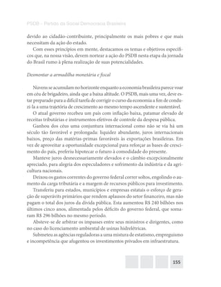 155
PSDB – Partido da Social Democracia Brasileira
devido ao cidadão-contribuinte, principalmente os mais pobres e que mais
necessitam da ação do estado.
Com esses princípios em mente, destacamos os temas e objetivos específi-
cos que, na nossa visão, devem nortear a ação do PSDB nesta etapa da jornada
do Brasil rumo à plena realização de suas potencialidades.
Desmontar a armadilha monetária e fiscal
Nuvensseacumulamnohorizonteenquantoaeconomiabrasileiraparecevoar
em céu de brigadeiro, ainda que a baixa altitude. O PSDB, mais uma vez, deve es-
tar preparado para a difícil tarefa de corrigir o curso da economia a fim de condu-
zi-la a uma trajetória de crescimento ao mesmo tempo ascendente e sustentável.
O atual governo recebeu um país com inflação baixa, patamar elevado de
receitas tributárias e instrumentos efetivos de controle da despesa pública.
Ganhou dos céus uma conjuntura internacional como não se via há um
século tão favorável e prolongada: liquidez abundante, juros internacionais
baixos, preço das matérias-primas favoráveis às exportações brasileiras. Em
vez de aproveitar a oportunidade excepcional para reforçar as bases de cresci-
mento do país, preferiu hipotecar o futuro à comodidade do presente.
Manteve juros desnecessariamente elevados e o câmbio excepcionalmente
apreciado, para alegria dos especuladores e sofrimento da indústria e da agri-
cultura nacionais.
Deixou os gastos correntes do governo federal correr soltos, engolindo o au-
mento da carga tributária e a margem de recursos públicos para investimento.
Transferiu para estados, municípios e empresas estatais o esforço de gera-
ção de superávits primários que rendem aplausos do setor financeiro, mas não
pagam o total dos juros da dívida pública. Esta aumentou R$ 240 bilhões nos
últimos cinco anos, alimentada pelos déficits do governo federal, que soma-
ram R$ 296 bilhões no mesmo período.
Absteve-se de arbitrar os impasses entre seus ministros e dirigentes, como
no caso do licenciamento ambiental de usinas hidrelétricas.
Submeteu as agências reguladoras a uma mistura de estatismo, empreguismo
e incompetência que afugentou os investimentos privados em infraestrutura.
 