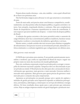 156
Partidos políticos brasileiros
Prepara desse modo a herança – esta, sim, maldita – com a qual o Brasil terá
de se haver nos próximos anos.
Não há fórmulas mágicas para afrouxar os nós que amarram o crescimento
do país.
Antes de mais nada, será preciso atuar com firmeza e competência, coorde-
nadamente, nas duas pontas soltas da despesa pública, os gastos correntes e os
juros. Sem atropelo, respeitando direitos e contratos. Mas sem complacência
diante de desperdícios e benesses injustificáveis às custas do contribuinte. E
sem esquecer que juros também são despesa – o maior item da despesa pública
do Brasil.
A redução dos gastos correntes e dos juros permitirá conter o aumento da
carga tributária, fazer face a investimentos públicos inadiáveis, baratear nossas
exportações e acelerar o crescimento da indústria, agricultura e serviços.
Mesmo assim, o estado sozinho não terá recursos para eliminar os gargalos
de infraestrutura. Será preciso recorrer ao investimento privado, afastando a re-
tórica estatizante e a confusão regulatória que o afugentaram nos últimos anos.
Mais governo e mais mercado
O PSDB não é privatista nem estatista. É um partido autenticamente nacio-
nalista e moderno, que confia na capacidade do Brasil de traçar e seguir seu
próprio rumo no meio das incertezas do mundo globalizado.
Para nós, nenhuma corporação estatal ou privada pode se arrogar o mono-
pólio do interesse nacional e popular. Tampouco deve ser discriminada só por
ser privada ou estatal. O Brasil precisa dos dois para dar a arrancada de desen-
volvimento que queremos: mais governo e mais mercado. Governo melhor e
mercado mais equânime. Mais governo para quem precisa do governo e mais
mercado para o conjunto das ações empresariais.
Apoiamos as privatizações no passado porque sem o aporte de capitais e
métodos de gestão privados seria impossível expandir as indústrias petroquí-
mica, aeronáutica, siderúrgica, a mineração e os serviços de telefonia e energia
elétrica. Os bons resultados dessa opção para o país provam que estávamos
certos. Hoje as antigas empresas estatais em geral empregam e produzem mui-
 
