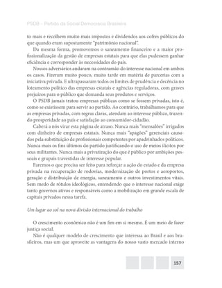 157
PSDB – Partido da Social Democracia Brasileira
to mais e recolhem muito mais impostos e dividendos aos cofres públicos do
que quando eram supostamente “patrimônio nacional”.
Da mesma forma, promovemos o saneamento financeiro e a maior pro-
fissionalização da gestão de empresas estatais para que elas pudessem ganhar
eficiência e corresponder às necessidades do país.
Nossos adversários andaram na contramão do interesse nacional em ambos
os casos. Fizeram muito pouco, muito tarde em matéria de parcerias com a
iniciativa privada. E ultrapassaram todos os limites de prudência e decência no
loteamento político das empresas estatais e agências reguladoras, com graves
prejuízos para o público que demanda seus produtos e serviços.
O PSDB jamais tratou empresas públicas como se fossem privadas, isto é,
como se existissem para servir ao partido. Ao contrário, trabalhamos para que
as empresas privadas, com regras claras, atendam ao interesse público, trazen-
do prosperidade ao país e satisfação ao consumidor-cidadão.
Caberá a nós virar esta página de atraso. Nunca mais “mensalões” irrigados
com dinheiro de empresas estatais. Nunca mais “apagões” gerenciais causa-
dos pela substituição de profissionais competentes por apadrinhados políticos.
Nunca mais os fins últimos do partido justificando o uso de meios ilícitos por
seus militantes. Nunca mais a privatização do que é público por ambições pes-
soais e grupais travestidas de interesse popular.
Faremos o que precisa ser feito para reforçar a ação do estado e da empresa
privada na recuperação de rodovias, modernização de portos e aeroportos,
geração e distribuição de energia, saneamento e outros investimentos vitais.
Sem medo de rótulos ideológicos, entendendo que o interesse nacional exige
tanto governos ativos e responsáveis como a mobilização em grande escala de
capitais privados nessa tarefa.
Um lugar ao sol na nova divisão internacional do trabalho
O crescimento econômico não é um fim em si mesmo. É um meio de fazer
justiça social.
Não é qualquer modelo de crescimento que interessa ao Brasil e aos bra-
sileiros, mas um que aproveite as vantagens do nosso vasto mercado interno
 