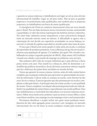 158
Partidos políticos brasileiros
e garanta às nossas empresas e trabalhadores um lugar ao sol na nova divisão
internacional do trabalho. Lugar ao sol para todos. Não só para as grandes
empresas e os profissionais mais qualificados, mas também para as pequenas
empresas e os trabalhadores em busca de maior qualificação.
A emergência da China no comércio internacional criou um novo desafio
para o Brasil. Por um lado, favoreceu nosso crescimento recente, aumentando
a quantidade e o valor das nossas exportações de matérias-primas e alimentos.
Por outro lado, submeteu nossas manufaturas a uma concorrência desigual,
tanto no mercado externo como no interno. A dificuldade se agrava com a
valorização do real devido aos superávits acumulados na nossa balança co-
mercial e à entrada de capitais especulativos atraídos pelas altas taxas de juros.
O risco que o Brasil corre nesse quadro é voltar atrás um século, à condição
de exportador de produtos primários. Com a diferença de que há um século tí-
nhamos uma população de apenas 17,4 milhões, dos quais 70% vivendo e tra-
balhando no campo (segundo projeções do IBGE). Hoje somos 183,9 milhões
vivendo nas cidades e precisando de emprego na indústria e nos serviços.
Não podemos abrir mão da vocação industrial que o país afirmou a duras
penas nestes cem anos. Para mantê-la e reforçá-la, além de desmontar a ar-
madilha das políticas monetária e fiscal, devemos concentrar esforços naquilo
que faz a diferença dos países bem-sucedidos no mundo de hoje.
Temos que garantir às nossas crianças e jovens, antes de tudo, ensino básico
completo, que os prepare realmente para aproveitar as oportunidades da econo-
mia da informação. Colocar todas as crianças na escola, como fizemos há dez
anos, foi só o começo. É preciso garantir que elas permaneçam na escola e com-
pletem a educação básica. A principal causa da evasão escolar é a má qualidade
do ensino. Vamos completar a revolução educacional promovendo um salto de-
finitivo na qualidade do ensino básico, especialmente nas escolas públicas. Para
isso mobilizaremos a criatividade dos educadores e os recursos materiais neces-
sários. Falhar nessa tarefa seria condenar o país ao atraso e nossos filhos e netos
a um futuro sombrio, sem emprego ou com empregos ruins e mal remunerados.
Precisamos identificar e ocupar nichos nos quais nossa produção manu-
fatureira de alto valor agregado possa concorrer com vantagens no mercado
internacional. Em vez de temer as novas condições criadas pela enorme ex-
 