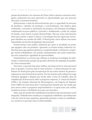 159
PSDB – Partido da Social Democracia Brasileira
pansão da produção e do consumo da China, Índia e demais economias emer-
gentes, preparemo-nos para aproveitar as oportunidades que esse processo
abre para a economia brasileira.
Reforçaremos a mola do desenvolvimento que é a capacidade de inovação
de produtos e métodos de produção e comercialização. Isso implica apoio
sustentado e crescente às instituições de pesquisa e de formação tecnológica,
combinando recursos públicos e privados e mobilizando o poder de compra
do Estado, como fazem os países desenvolvidos. Não por acaso estes lutaram
tanto para manter o apoio à ciência e à tecnologia fora das regras que restrin-
gem subsídios nos acordos da OMC. O Brasil pode e deve utilizar com maior
intensidade essa brecha da legislação internacional.
Promoveremos uma política industrial que apoie as atividades de ponta,
que agregam valor aos produtos. Apoiando, ao mesmo tempo, indústrias tra-
dicionais para que ganhem eficiência e competitividade e continuem a empre-
gar muitos trabalhadores. No mundo contemporâneo não existe moderniza-
ção sem competição e igualdade de oportunidades.
Estimularemos os serviços que utilizam as modernas tecnologias de infor-
mação e comunicação, porque são grandes ofertantes de empregos de qualida-
de e bem remunerados.
Para fazer o mercado funcionar melhor, não basta torná-lo mais previsível
para os grandes. É preciso fazê-lo mais inclusivo. A democratização do capi-
talismo no Brasil passa pela incorporação de um maior número de pessoas e
empresas ao setor formal da economia. Por isso lutamos pela redução da carga
tributária agregada e daquela que incide sobre a força de trabalho, além da
simplificação da burocracia sobre as pequenas empresas. A criação do Simples
(1996) e do Estatuto Nacional da Microempresa e da Empresa de Pequeno
Porte (2006) foi fruto dessa luta. Continuaremos lutando por um estado que
pese menos sobre os pequenos empreendedores e os apoie mais com crédito,
assistência técnica e facilidades de acesso aos mercados.
Hoje, mais de metade dos trabalhadores brasileiros não tem proteção social
adequada. Defenderemos mudanças na legislação trabalhista e previdenciária
a fim de torná-la mais equânime, garantindo proteção a todos os trabalhado-
res, inclusive os que hoje estão na informalidade.
 