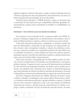 16
Partidos políticos brasileiros
significa assegurar o direito à educação e à saúde, o direito à habitação decente,
o direito à segurança da vida e do patrimônio. Desenvolvimento, em suma, é a
democratização das oportunidades de uma vida melhor.
Fundado nesses princípios, o PMDB apresenta a seguir as diretrizes para
a construção de uma democracia que compatibilize liberdade, igualdade, de-
senvolvimento e justiça social, sustentados no trabalho, na credibilidade e na
esperança.
Introdução – Novas diretrizes para um mundo em mudança
Nos primeiros anos da década de 80, a proposta política do PMDB, Es-
perança e Mudança, diagnosticou no distanciamento entre política e povo o
maior problema da época a superar, e ofereceu a democracia como solução.
A luta pela democracia galvanizou a população na primeira metade dos
anos 80, alimentando a expectativa de que mudanças na superestrutura po-
lítica trariam como consequência imediata a solução dos problemas sociais.
Ou seja, a democracia política foi considerada sinônimo de vida melhor, mas
os resultados econômicos e sociais obtidos não foram tão positivos quanto a
população esperava. Esse fato tem submetido a política e a própria democracia
a grave processo de descrédito e desmoralização.
Urge barrar, portanto, a desqualificação da esfera pública através de refor-
mas no pacto constitucional e de mudanças nos procedimentos e nas práticas
políticas vigentes. É urgente reverter o processo de deterioração das condições
de vida da maioria da população brasileira, um objetivo que se justifica por si
mesmo, mas também com o propósito de se estancar a onda de desesperança
que semeia dúvidas em relação à escolha de caminhos democráticos, envenena
a vida política e invade inexoravelmente todos os espaços da convivência social.
Este Novo Programa Doutrinário do PMDB, elaborado de forma concisa
e objetiva, identifica na defasagem entre poder político democrático e políti-
ca econômica efetivamente praticada o grande problema a superar. O desafio
está em como construir a saída para a crise e em como superar os problemas
estruturais que tornam a situação presente, especialmente em relação a em-
prego e salário, inaceitável, em face da atrofia do mercado interno, do baixo
 