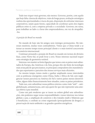 160
Partidos políticos brasileiros
Tudo isso requer mais governo, não menos. Governo, porém, com aquilo
que hoje falta: clareza de objetivos, visão de longo prazo, avaliação estratégica
realista das oportunidades e riscos do país, disposição de enfrentar interesses
corporativos, sejam quais forem, capacidade de coordenar ações dos órgãos
públicos entre si, com a empresa privada e a sociedade. Governo, em suma,
para trabalhar ao lado e a favor dos empreendedores, em vez de atrapalhá-
-los.
A posição do Brasil no mundo
No mundo de hoje não há amigos nem inimigos permanentes. Há inte-
resses mutáveis, muitas vezes contraditórios. Vimos que a China tende a se
tornar ao mesmo tempo nosso principal cliente e o mais temível concorrente
no comércio internacional.
Continuar pensando a posição do Brasil no mundo em termos de divisões
fixas, como Norte-Sul, só pode levar a erro. Nosso interesse nacional requer
uma estratégia de geometria variável.
Interessa-nos manter as fortes ligações que temos com os países mais adian-
tados da Europa, das Américas e da Ásia, porque eles são fonte da tecnologia
mais avançada de que precisamos, os principais compradores dos manufatura-
dos que exportamos e parceiros dos nossos serviços mais eficientes.
Ao mesmo tempo, temos muito a ganhar ampliando nosso intercâmbio
com as potências emergentes como China, Índia e África do Sul, sem negli-
genciar nossos parceiros na América do Sul e outros países menos desenvol-
vidos, alguns deles financeiramente bem situados, como os países petroleiros.
Tudo isso, sem subordinar nossa política externa a uma visão “anti” – anti-
globalização, antiamericana, anti-seja quem for que não represente uma ame-
aça efetiva à paz mundial.
Como um país moderno que se insere na ordem global sem subordina-
ções, não podemos negar nossa responsabilidade e nosso interesse nos temas
globais: a paz, a ampliação do comércio e dos tratados multi e bilaterais que
o beneficiem, o combate ao crime organizado (principalmente de drogas), a
preservação do meio ambiente e as grandes questões energéticas.
 