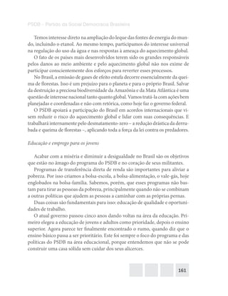 161
PSDB – Partido da Social Democracia Brasileira
Temos interesse direto na ampliação do leque das fontes de energia do mun-
do, incluindo o etanol. Ao mesmo tempo, participamos do interesse universal
na regulação do uso da água e nas respostas à ameaça do aquecimento global.
O fato de os países mais desenvolvidos terem sido os grandes responsáveis
pelos danos ao meio ambiente e pelo aquecimento global não nos exime de
participar conscientemente dos esforços para reverter esses processos.
No Brasil, a emissão de gases de efeito estufa decorre essencialmente da quei-
ma de florestas. Isso é um prejuízo para o planeta e para o próprio Brasil. Salvar
da destruição a preciosa biodiversidade da Amazônia e da Mata Atlântica é uma
questão de interesse nacional tanto quanto global. Vamos tratá-la com ações bem
planejadas e coordenadas e não com retórica, como hoje faz o governo federal.
O PSDB apoiará a participação do Brasil em acordos internacionais que vi-
sem reduzir o risco do aquecimento global e lidar com suas consequências. E
trabalhará internamente pelo desmatamento-zero – a redução drástica da derru-
bada e queima de florestas –, aplicando toda a força da lei contra os predadores.
Educação e emprego para os jovens
Acabar com a miséria e diminuir a desigualdade no Brasil são os objetivos
que estão no âmago do programa do PSDB e no coração de seus militantes.
Programas de transferência direta de renda são importantes para aliviar a
pobreza. Por isso criamos a bolsa-escola, a bolsa-alimentação, o vale-gás, hoje
englobados na bolsa-família. Sabemos, porém, que esses programas não bas-
tam para tirar as pessoas da pobreza, principalmente quando não se combinam
a outras políticas que ajudem as pessoas a caminhar com as próprias pernas.
Duas coisas são fundamentais para isso: educação de qualidade e oportuni-
dades de trabalho.
O atual governo passou cinco anos dando voltas na área da educação. Pri-
meiro elegeu a educação de jovens e adultos como prioridade, depois o ensino
superior. Agora parece ter finalmente encontrado o rumo, quando diz que o
ensino básico passa a ser prioritário. Este foi sempre o foco do programa e das
políticas do PSDB na área educacional, porque entendemos que não se pode
construir uma casa sólida sem cuidar dos seus alicerces.
 